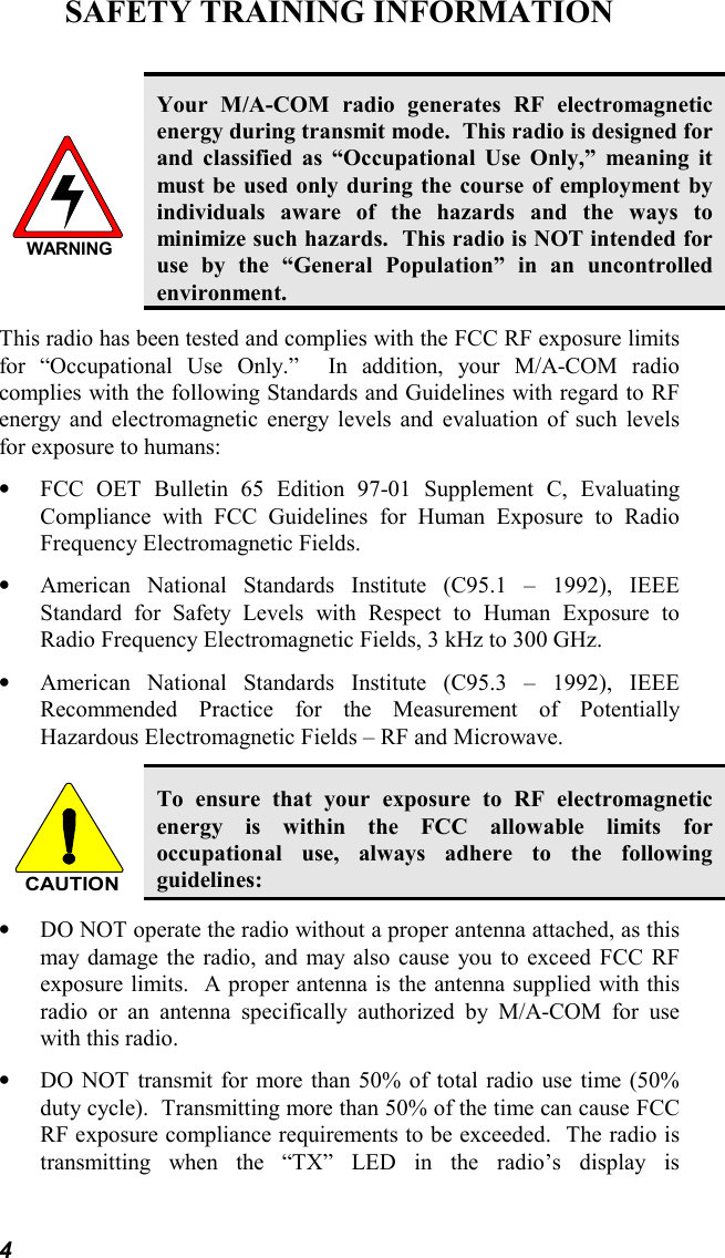 4SAFETY TRAINING INFORMATIONWARNINGYour M/A-COM radio generates RF electromagneticenergy during transmit mode.  This radio is designed forand classified as “Occupational Use Only,” meaning itmust be used only during the course of employment byindividuals aware of the hazards and the ways tominimize such hazards.  This radio is NOT intended foruse by the “General Population” in an uncontrolledenvironment.This radio has been tested and complies with the FCC RF exposure limitsfor “Occupational Use Only.”  In addition, your M/A-COM radiocomplies with the following Standards and Guidelines with regard to RFenergy and electromagnetic energy levels and evaluation of such levelsfor exposure to humans:• FCC OET Bulletin 65 Edition 97-01 Supplement C, EvaluatingCompliance with FCC Guidelines for Human Exposure to RadioFrequency Electromagnetic Fields.• American National Standards Institute (C95.1 – 1992), IEEEStandard for Safety Levels with Respect to Human Exposure toRadio Frequency Electromagnetic Fields, 3 kHz to 300 GHz.• American National Standards Institute (C95.3 – 1992), IEEERecommended Practice for the Measurement of PotentiallyHazardous Electromagnetic Fields – RF and Microwave.CAUTIONTo ensure that your exposure to RF electromagneticenergy is within the FCC allowable limits foroccupational use, always adhere to the followingguidelines:• DO NOT operate the radio without a proper antenna attached, as thismay damage the radio, and may also cause you to exceed FCC RFexposure limits.  A proper antenna is the antenna supplied with thisradio or an antenna specifically authorized by M/A-COM for usewith this radio.• DO NOT transmit for more than 50% of total radio use time (50%duty cycle).  Transmitting more than 50% of the time can cause FCCRF exposure compliance requirements to be exceeded.  The radio istransmitting when the “TX” LED in the radio’s display is