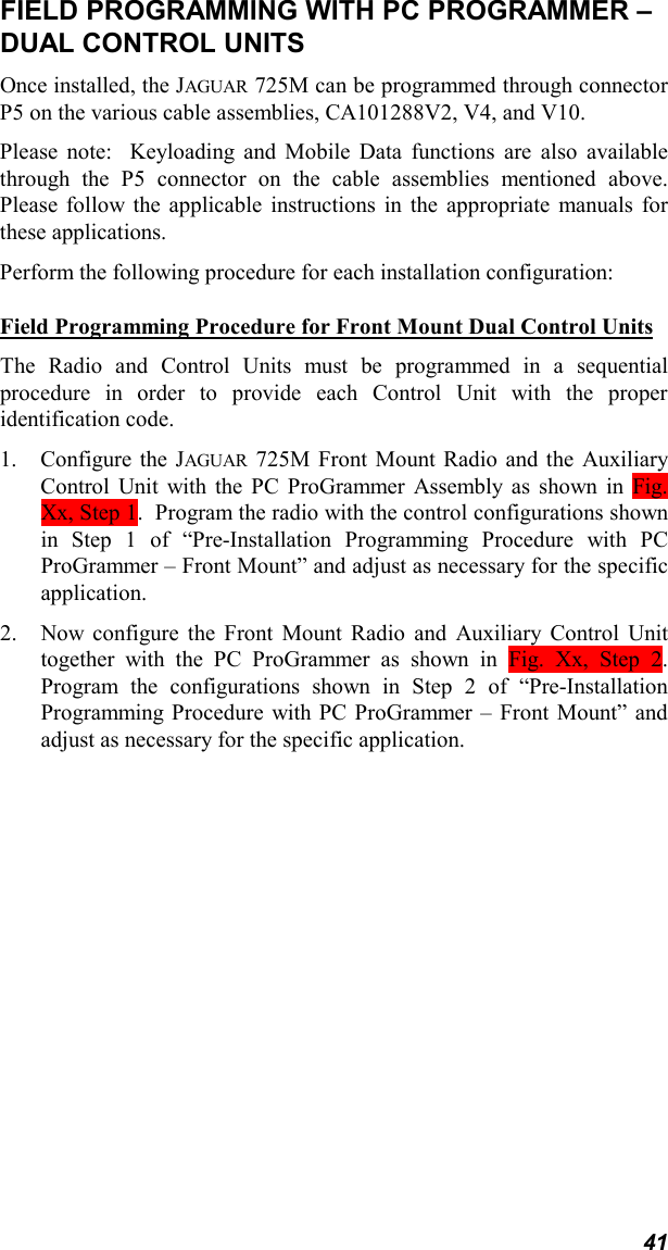 41FIELD PROGRAMMING WITH PC PROGRAMMER –DUAL CONTROL UNITSOnce installed, the JAGUAR 725M can be programmed through connectorP5 on the various cable assemblies, CA101288V2, V4, and V10.Please note:  Keyloading and Mobile Data functions are also availablethrough the P5 connector on the cable assemblies mentioned above.Please follow the applicable instructions in the appropriate manuals forthese applications.Perform the following procedure for each installation configuration:Field Programming Procedure for Front Mount Dual Control UnitsThe Radio and Control Units must be programmed in a sequentialprocedure in order to provide each Control Unit with the properidentification code.1. Configure the JAGUAR 725M Front Mount Radio and the AuxiliaryControl Unit with the PC ProGrammer Assembly as shown in Fig.Xx, Step 1.  Program the radio with the control configurations shownin Step 1 of “Pre-Installation Programming Procedure with PCProGrammer – Front Mount” and adjust as necessary for the specificapplication.2. Now configure the Front Mount Radio and Auxiliary Control Unittogether with the PC ProGrammer as shown in Fig. Xx, Step 2.Program the configurations shown in Step 2 of “Pre-InstallationProgramming Procedure with PC ProGrammer – Front Mount” andadjust as necessary for the specific application.