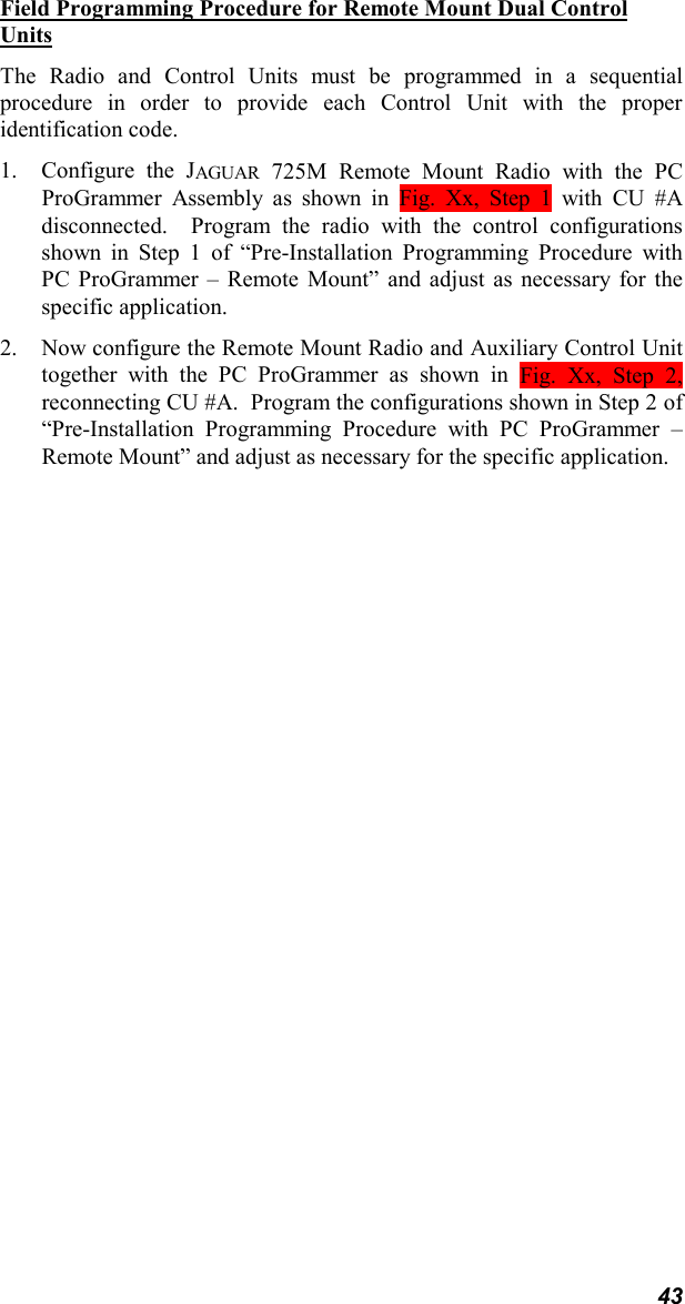 43Field Programming Procedure for Remote Mount Dual ControlUnitsThe Radio and Control Units must be programmed in a sequentialprocedure in order to provide each Control Unit with the properidentification code.1. Configure the JAGUAR 725M Remote Mount Radio with the PCProGrammer Assembly as shown in Fig. Xx, Step 1 with CU #Adisconnected.  Program the radio with the control configurationsshown in Step 1 of “Pre-Installation Programming Procedure withPC ProGrammer – Remote Mount” and adjust as necessary for thespecific application.2. Now configure the Remote Mount Radio and Auxiliary Control Unittogether with the PC ProGrammer as shown in Fig. Xx, Step 2,reconnecting CU #A.  Program the configurations shown in Step 2 of“Pre-Installation Programming Procedure with PC ProGrammer –Remote Mount” and adjust as necessary for the specific application.