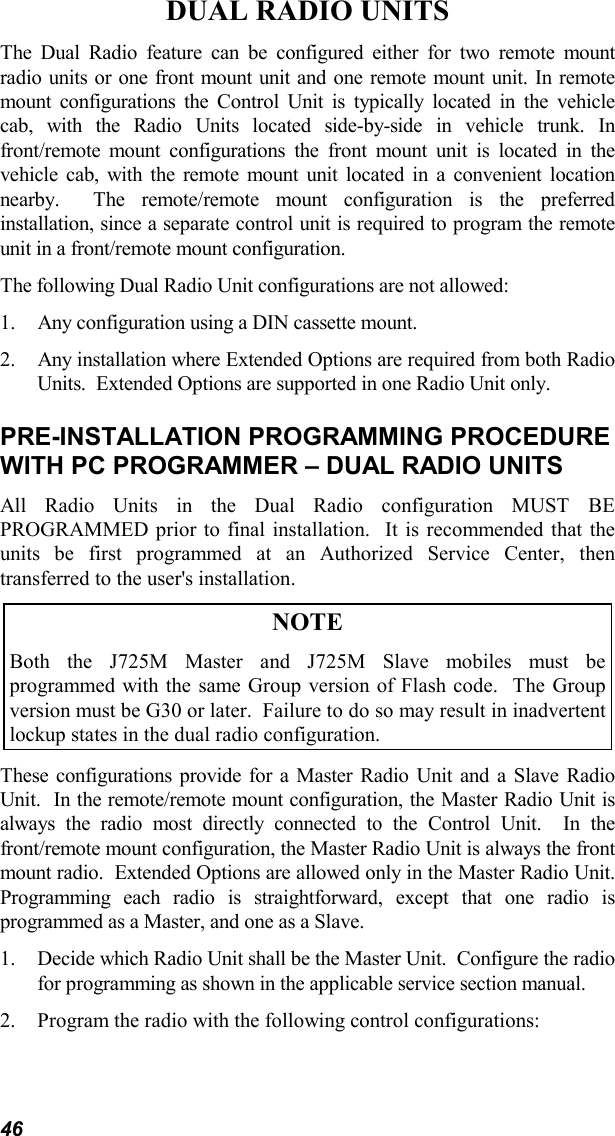 46DUAL RADIO UNITSThe Dual Radio feature can be configured either for two remote mountradio units or one front mount unit and one remote mount unit. In remotemount configurations the Control Unit is typically located in the vehiclecab, with the Radio Units located side-by-side in vehicle trunk. Infront/remote mount configurations the front mount unit is located in thevehicle cab, with the remote mount unit located in a convenient locationnearby.  The remote/remote mount configuration is the preferredinstallation, since a separate control unit is required to program the remoteunit in a front/remote mount configuration.The following Dual Radio Unit configurations are not allowed:1. Any configuration using a DIN cassette mount.2. Any installation where Extended Options are required from both RadioUnits.  Extended Options are supported in one Radio Unit only.PRE-INSTALLATION PROGRAMMING PROCEDUREWITH PC PROGRAMMER – DUAL RADIO UNITSAll Radio Units in the Dual Radio configuration MUST BEPROGRAMMED prior to final installation.  It is recommended that theunits be first programmed at an Authorized Service Center, thentransferred to the user&apos;s installation.NOTEBoth the J725M Master and J725M Slave mobiles must beprogrammed with the same Group version of Flash code.  The Groupversion must be G30 or later.  Failure to do so may result in inadvertentlockup states in the dual radio configuration.These configurations provide for a Master Radio Unit and a Slave RadioUnit.  In the remote/remote mount configuration, the Master Radio Unit isalways the radio most directly connected to the Control Unit.  In thefront/remote mount configuration, the Master Radio Unit is always the frontmount radio.  Extended Options are allowed only in the Master Radio Unit.Programming each radio is straightforward, except that one radio isprogrammed as a Master, and one as a Slave.1. Decide which Radio Unit shall be the Master Unit.  Configure the radiofor programming as shown in the applicable service section manual.2. Program the radio with the following control configurations: