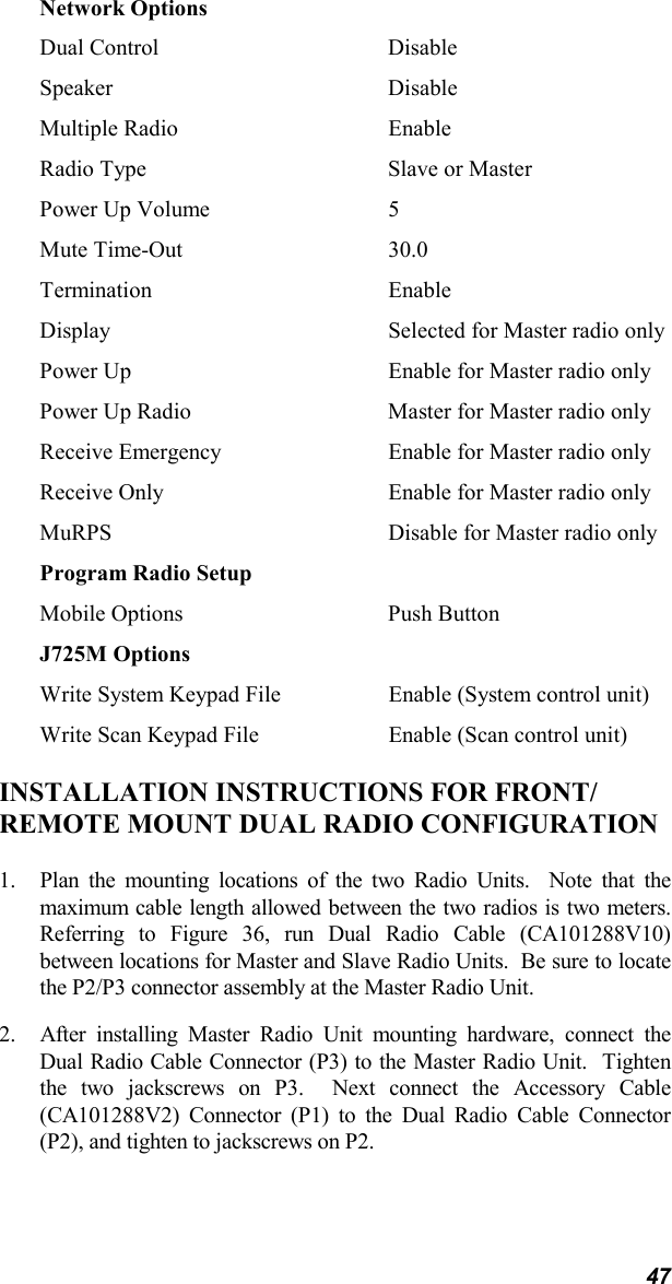 47Network OptionsDual Control DisableSpeaker DisableMultiple Radio EnableRadio Type Slave or MasterPower Up Volume 5Mute Time-Out 30.0Termination EnableDisplay Selected for Master radio onlyPower Up Enable for Master radio onlyPower Up Radio Master for Master radio onlyReceive Emergency Enable for Master radio onlyReceive Only Enable for Master radio onlyMuRPS Disable for Master radio onlyProgram Radio SetupMobile Options Push ButtonJ725M OptionsWrite System Keypad File Enable (System control unit)Write Scan Keypad File Enable (Scan control unit)INSTALLATION INSTRUCTIONS FOR FRONT/REMOTE MOUNT DUAL RADIO CONFIGURATION1. Plan the mounting locations of the two Radio Units.  Note that themaximum cable length allowed between the two radios is two meters.Referring to Figure 36, run Dual Radio Cable (CA101288V10)between locations for Master and Slave Radio Units.  Be sure to locatethe P2/P3 connector assembly at the Master Radio Unit.2. After installing Master Radio Unit mounting hardware, connect theDual Radio Cable Connector (P3) to the Master Radio Unit.  Tightenthe two jackscrews on P3.  Next connect the Accessory Cable(CA101288V2) Connector (P1) to the Dual Radio Cable Connector(P2), and tighten to jackscrews on P2.