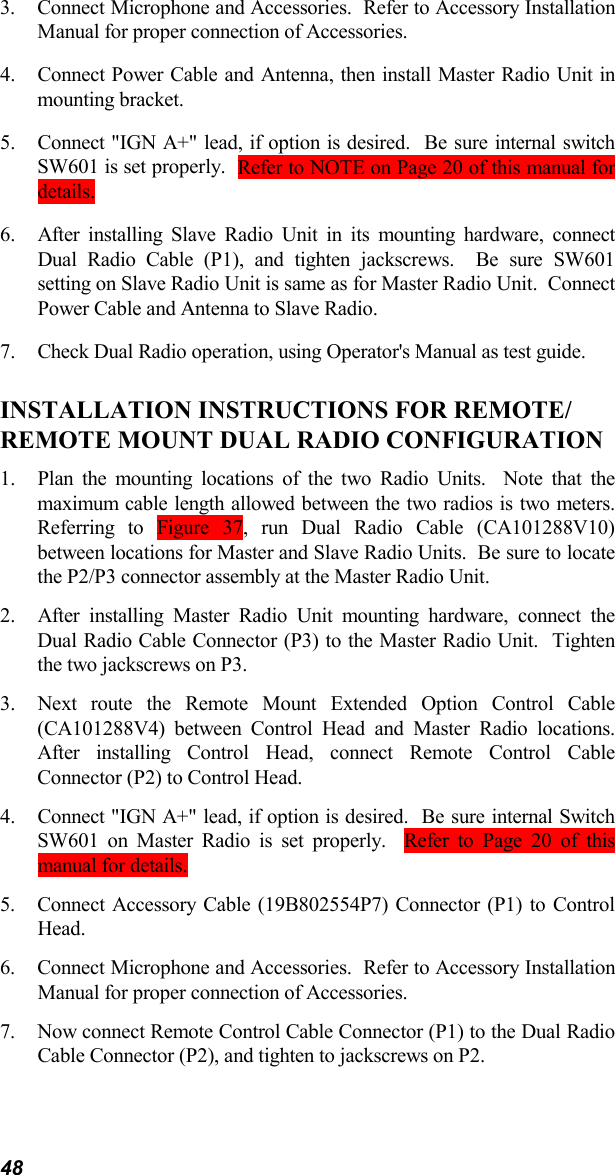 483. Connect Microphone and Accessories.  Refer to Accessory InstallationManual for proper connection of Accessories.4. Connect Power Cable and Antenna, then install Master Radio Unit inmounting bracket.5. Connect &quot;IGN A+&quot; lead, if option is desired.  Be sure internal switchSW601 is set properly.  Refer to NOTE on Page 20 of this manual fordetails.6. After installing Slave Radio Unit in its mounting hardware, connectDual Radio Cable (P1), and tighten jackscrews.  Be sure SW601setting on Slave Radio Unit is same as for Master Radio Unit.  ConnectPower Cable and Antenna to Slave Radio.7. Check Dual Radio operation, using Operator&apos;s Manual as test guide.INSTALLATION INSTRUCTIONS FOR REMOTE/REMOTE MOUNT DUAL RADIO CONFIGURATION1. Plan the mounting locations of the two Radio Units.  Note that themaximum cable length allowed between the two radios is two meters.Referring to Figure 37, run Dual Radio Cable (CA101288V10)between locations for Master and Slave Radio Units.  Be sure to locatethe P2/P3 connector assembly at the Master Radio Unit.2. After installing Master Radio Unit mounting hardware, connect theDual Radio Cable Connector (P3) to the Master Radio Unit.  Tightenthe two jackscrews on P3.3. Next route the Remote Mount Extended Option Control Cable(CA101288V4) between Control Head and Master Radio locations.After installing Control Head, connect Remote Control CableConnector (P2) to Control Head.4. Connect &quot;IGN A+&quot; lead, if option is desired.  Be sure internal SwitchSW601 on Master Radio is set properly.  Refer to Page 20 of thismanual for details.5. Connect Accessory Cable (19B802554P7) Connector (P1) to ControlHead.6. Connect Microphone and Accessories.  Refer to Accessory InstallationManual for proper connection of Accessories.7. Now connect Remote Control Cable Connector (P1) to the Dual RadioCable Connector (P2), and tighten to jackscrews on P2.