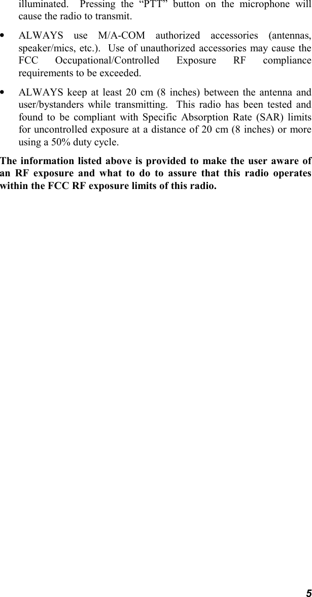 5illuminated.  Pressing the “PTT” button on the microphone willcause the radio to transmit.• ALWAYS use M/A-COM authorized accessories (antennas,speaker/mics, etc.).  Use of unauthorized accessories may cause theFCC Occupational/Controlled Exposure RF compliancerequirements to be exceeded.• ALWAYS keep at least 20 cm (8 inches) between the antenna anduser/bystanders while transmitting.  This radio has been tested andfound to be compliant with Specific Absorption Rate (SAR) limitsfor uncontrolled exposure at a distance of 20 cm (8 inches) or moreusing a 50% duty cycle.The information listed above is provided to make the user aware ofan RF exposure and what to do to assure that this radio operateswithin the FCC RF exposure limits of this radio.