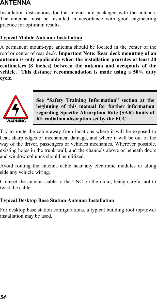 54ANTENNAInstallation instructions for the antenna are packaged with the antenna.The antenna must be installed in accordance with good engineeringpractice for optimum results.Typical Mobile Antenna InstallationA permanent mount-type antenna should be located in the center of theroof or center of rear deck. Important Note: Rear deck mounting of anantenna is only applicable when the installation provides at least 20centimeters (8 inches) between the antenna and occupants of thevehicle.  This distance recommendation is made using a 50% dutycycle.WARNINGSee “Safety Training Information” section at thebeginning of this manual for further informationregarding Specific Absorption Rate (SAR) limits ofRF radiation absorption set by the FCC.Try to route the cable away from locations where it will be exposed toheat, sharp edges or mechanical damage, and where it will be out of theway of the driver, passengers or vehicles mechanics. Wherever possible,existing holes in the trunk wall, and the channels above or beneath doorsand window columns should be utilized.Avoid routing the antenna cable near any electronic modules or alongside any vehicle wiring.Connect the antenna cable to the TNC on the radio, being careful not totwist the cable.Typical Desktop Base Station Antenna InstallationFor desktop base station configurations, a typical building roof top/towerinstallation may be used.