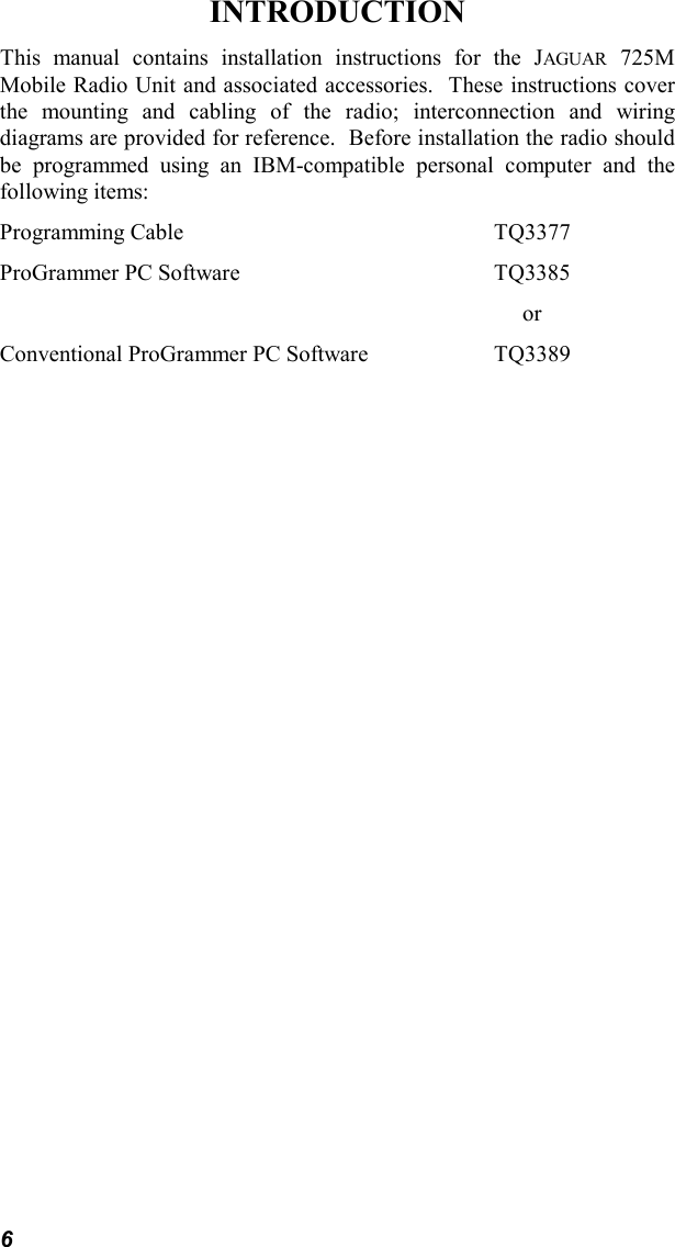 6INTRODUCTIONThis manual contains installation instructions for the JAGUAR 725MMobile Radio Unit and associated accessories.  These instructions coverthe mounting and cabling of the radio; interconnection and wiringdiagrams are provided for reference.  Before installation the radio shouldbe programmed using an IBM-compatible personal computer and thefollowing items:Programming Cable TQ3377ProGrammer PC Software TQ3385     orConventional ProGrammer PC Software TQ3389
