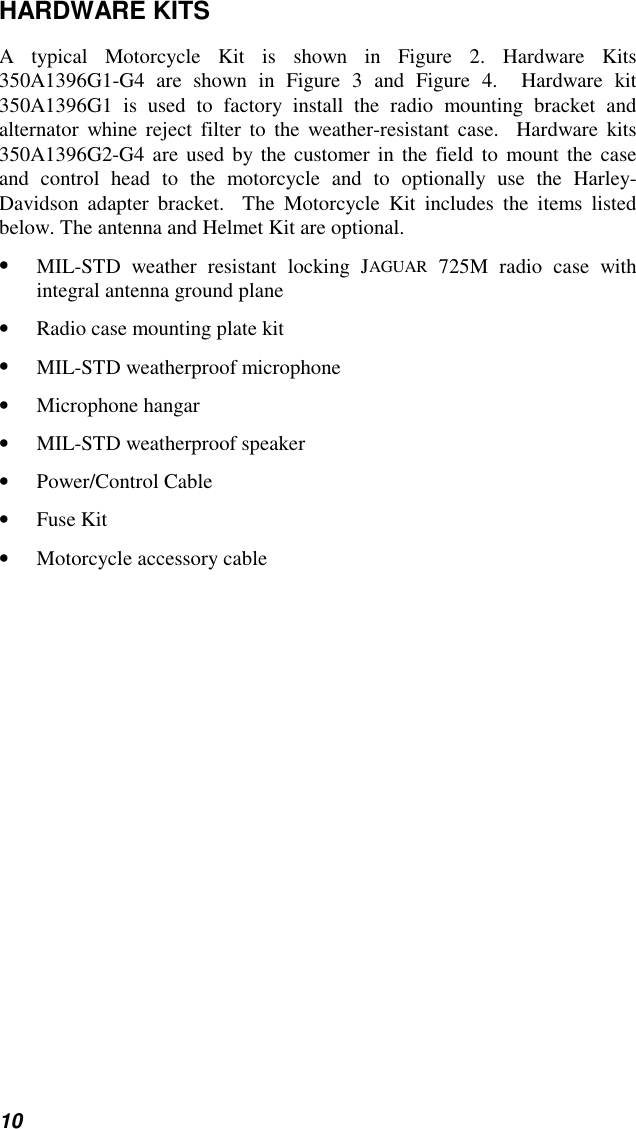 10HARDWARE KITSA typical Motorcycle Kit is shown in Figure 2. Hardware Kits350A1396G1-G4 are shown in Figure 3 and Figure 4.  Hardware kit350A1396G1 is used to factory install the radio mounting bracket andalternator whine reject filter to the weather-resistant case.  Hardware kits350A1396G2-G4 are used by the customer in the field to mount the caseand control head to the motorcycle and to optionally use the Harley-Davidson adapter bracket.  The Motorcycle Kit includes the items listedbelow. The antenna and Helmet Kit are optional.• MIL-STD weather resistant locking JAGUAR 725M radio case withintegral antenna ground plane• Radio case mounting plate kit• MIL-STD weatherproof microphone• Microphone hangar• MIL-STD weatherproof speaker• Power/Control Cable• Fuse Kit• Motorcycle accessory cable