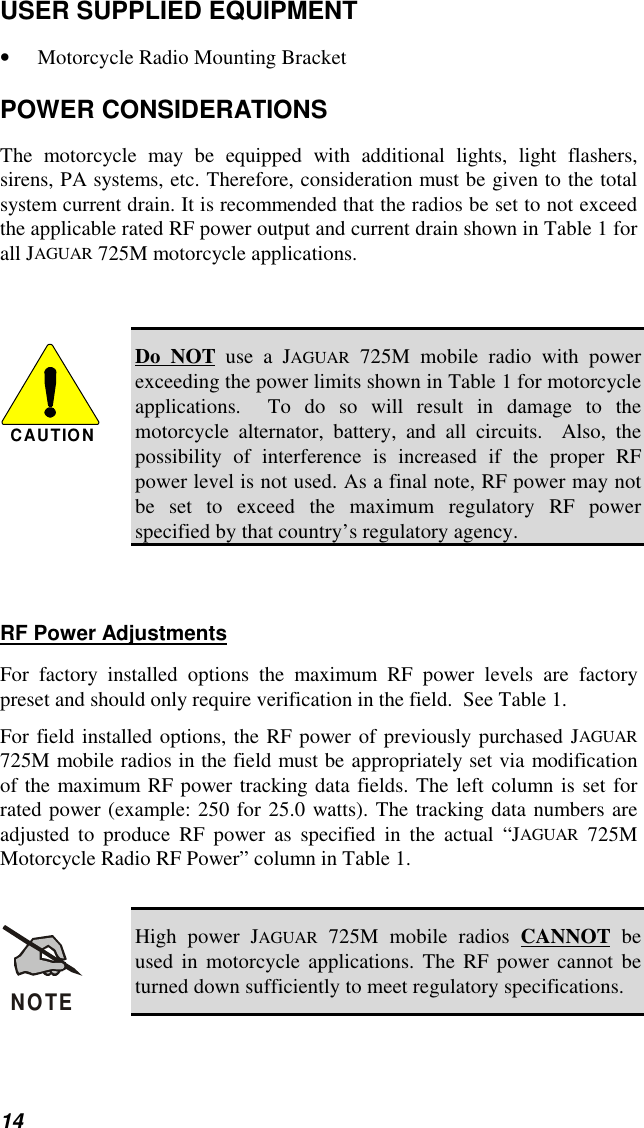 14USER SUPPLIED EQUIPMENT• Motorcycle Radio Mounting BracketPOWER CONSIDERATIONSThe motorcycle may be equipped with additional lights, light flashers,sirens, PA systems, etc. Therefore, consideration must be given to the totalsystem current drain. It is recommended that the radios be set to not exceedthe applicable rated RF power output and current drain shown in Table 1 forall JAGUAR 725M motorcycle applications.CAUTIONDo NOT use a JAGUAR 725M mobile radio with powerexceeding the power limits shown in Table 1 for motorcycleapplications.  To do so will result in damage to themotorcycle alternator, battery, and all circuits.  Also, thepossibility of interference is increased if the proper RFpower level is not used. As a final note, RF power may notbe set to exceed the maximum regulatory RF powerspecified by that country’s regulatory agency.RF Power AdjustmentsFor factory installed options the maximum RF power levels are factorypreset and should only require verification in the field.  See Table 1.For field installed options, the RF power of previously purchased JAGUAR725M mobile radios in the field must be appropriately set via modificationof the maximum RF power tracking data fields. The left column is set forrated power (example: 250 for 25.0 watts). The tracking data numbers areadjusted to produce RF power as specified in the actual “JAGUAR 725MMotorcycle Radio RF Power” column in Table 1.NOTEHigh power JAGUAR 725M mobile radios CANNOT beused in motorcycle applications. The RF power cannot beturned down sufficiently to meet regulatory specifications.