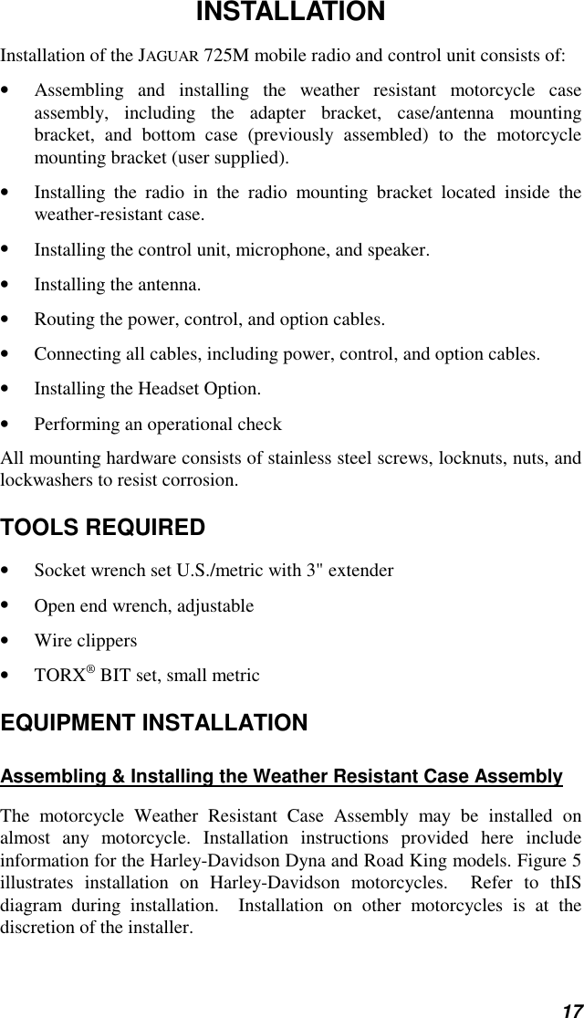 17INSTALLATIONInstallation of the JAGUAR 725M mobile radio and control unit consists of:• Assembling and installing the weather resistant motorcycle caseassembly, including the adapter bracket, case/antenna mountingbracket, and bottom case (previously assembled) to the motorcyclemounting bracket (user supplied).• Installing the radio in the radio mounting bracket located inside theweather-resistant case.• Installing the control unit, microphone, and speaker.• Installing the antenna.• Routing the power, control, and option cables.• Connecting all cables, including power, control, and option cables.• Installing the Headset Option.• Performing an operational checkAll mounting hardware consists of stainless steel screws, locknuts, nuts, andlockwashers to resist corrosion.TOOLS REQUIRED• Socket wrench set U.S./metric with 3&quot; extender• Open end wrench, adjustable• Wire clippers• TORX® BIT set, small metricEQUIPMENT INSTALLATIONAssembling &amp; Installing the Weather Resistant Case AssemblyThe motorcycle Weather Resistant Case Assembly may be installed onalmost any motorcycle. Installation instructions provided here includeinformation for the Harley-Davidson Dyna and Road King models. Figure 5illustrates installation on Harley-Davidson motorcycles.  Refer to thISdiagram during installation.  Installation on other motorcycles is at thediscretion of the installer.