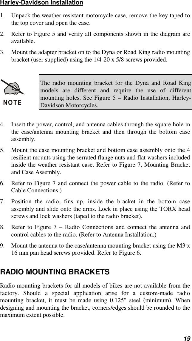 19Harley-Davidson Installation1. Unpack the weather resistant motorcycle case, remove the key taped tothe top cover and open the case.2. Refer to Figure 5 and verify all components shown in the diagram areavailable.3. Mount the adapter bracket on to the Dyna or Road King radio mountingbracket (user supplied) using the 1/4-20 x 5/8 screws provided.NOTEThe radio mounting bracket for the Dyna and Road Kingmodels are different and require the use of differentmounting holes. See Figure 5 – Radio Installation, Harley-Davidson Motorcycles.4. Insert the power, control, and antenna cables through the square hole inthe case/antenna mounting bracket and then through the bottom caseassembly.5. Mount the case mounting bracket and bottom case assembly onto the 4resilient mounts using the serrated flange nuts and flat washers includedinside the weather resistant case. Refer to Figure 7, Mounting Bracketand Case Assembly.6. Refer to Figure 7 and connect the power cable to the radio. (Refer toCable Connections.)7. Position the radio, fins up, inside the bracket in the bottom caseassembly and slide onto the arms. Lock in place using the TORX headscrews and lock washers (taped to the radio bracket).8. Refer to Figure 7 – Radio Connections and connect the antenna andcontrol cables to the radio. (Refer to Antenna Installation.)9. Mount the antenna to the case/antenna mounting bracket using the M3 x16 mm pan head screws provided. Refer to Figure 6.RADIO MOUNTING BRACKETSRadio mounting brackets for all models of bikes are not available from thefactory. Should a special application arise for a custom-made radiomounting bracket, it must be made using 0.125&quot; steel (minimum). Whendesigning and mounting the bracket, corners/edges should be rounded to themaximum extent possible.