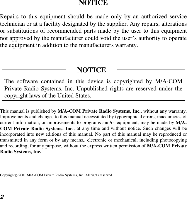 2NOTICERepairs to this equipment should be made only by an authorized servicetechnician or at a facility designated by the supplier. Any repairs, alterationsor substitutions of recommended parts made by the user to this equipmentnot approved by the manufacturer could void the user’s authority to operatethe equipment in addition to the manufacturers warranty.The software contained in this device is copyrighted by M/A-COMPrivate Radio Systems, Inc. Unpublished rights are reserved under thecopyright laws of the United States.This manual is published by M/A-COM Private Radio Systems, Inc., without any warranty.Improvements and changes to this manual necessitated by typographical errors, inaccuracies ofcurrent information, or improvements to programs and/or equipment, may be made by M/A-COM Private Radio Systems, Inc., at any time and without notice. Such changes will beincorporated into new editions of this manual. No part of this manual may be reproduced ortransmitted in any form or by any means,. electronic or mechanical, including photocopyingand recording, for any purpose, without the express written permission of M/A-COM PrivateRadio Systems, Inc.NOTICECopyright 2001 M/A-COM Private Radio Systems, Inc. All rights reserved.