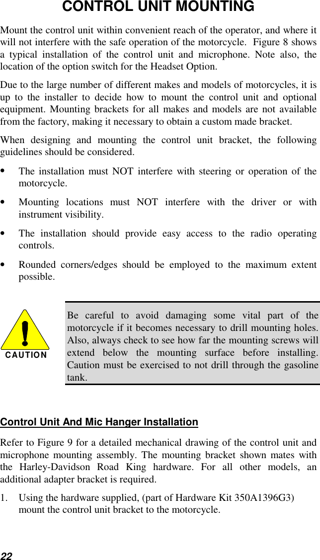 22CONTROL UNIT MOUNTINGMount the control unit within convenient reach of the operator, and where itwill not interfere with the safe operation of the motorcycle.  Figure 8 showsa typical installation of the control unit and microphone. Note also, thelocation of the option switch for the Headset Option.Due to the large number of different makes and models of motorcycles, it isup to the installer to decide how to mount the control unit and optionalequipment. Mounting brackets for all makes and models are not availablefrom the factory, making it necessary to obtain a custom made bracket.When designing and mounting the control unit bracket, the followingguidelines should be considered.• The installation must NOT interfere with steering or operation of themotorcycle.• Mounting locations must NOT interfere with the driver or withinstrument visibility.• The installation should provide easy access to the radio operatingcontrols.• Rounded corners/edges should be employed to the maximum extentpossible.CAUTIONBe careful to avoid damaging some vital part of themotorcycle if it becomes necessary to drill mounting holes.Also, always check to see how far the mounting screws willextend below the mounting surface before installing.Caution must be exercised to not drill through the gasolinetank.Control Unit And Mic Hanger InstallationRefer to Figure 9 for a detailed mechanical drawing of the control unit andmicrophone mounting assembly. The mounting bracket shown mates withthe Harley-Davidson Road King hardware. For all other models, anadditional adapter bracket is required.1.  Using the hardware supplied, (part of Hardware Kit 350A1396G3)mount the control unit bracket to the motorcycle.