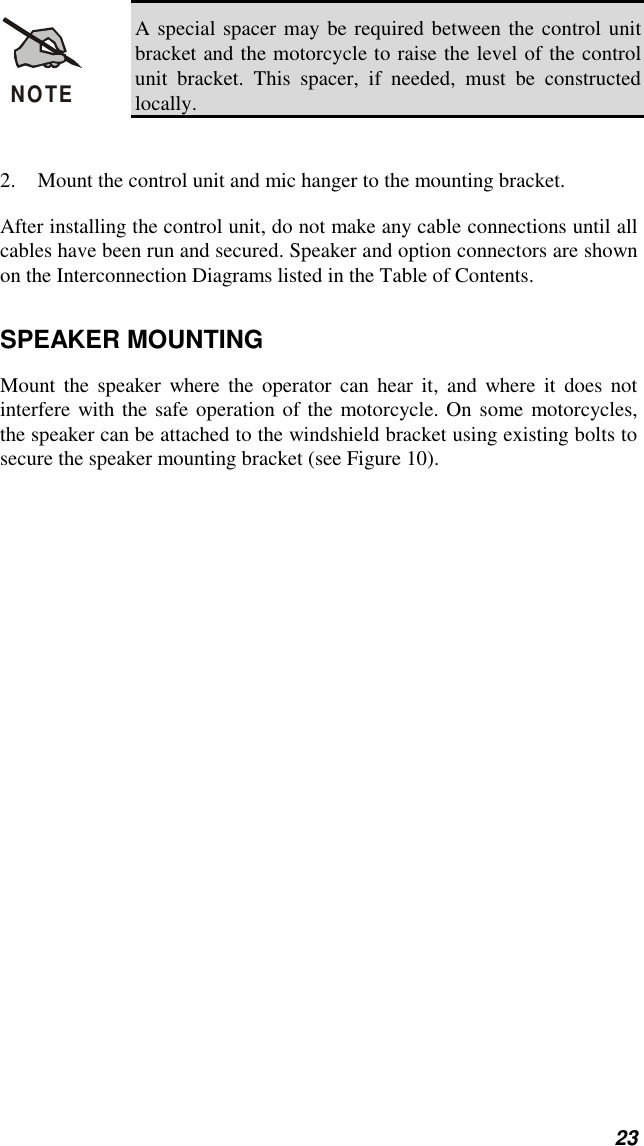 23NOTEA special spacer may be required between the control unitbracket and the motorcycle to raise the level of the controlunit bracket. This spacer, if needed, must be constructedlocally.2. Mount the control unit and mic hanger to the mounting bracket.After installing the control unit, do not make any cable connections until allcables have been run and secured. Speaker and option connectors are shownon the Interconnection Diagrams listed in the Table of Contents.SPEAKER MOUNTINGMount the speaker where the operator can hear it, and where it does notinterfere with the safe operation of the motorcycle. On some motorcycles,the speaker can be attached to the windshield bracket using existing bolts tosecure the speaker mounting bracket (see Figure 10).