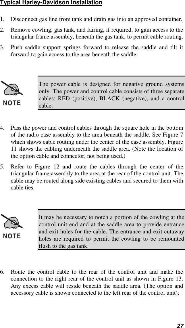 27Typical Harley-Davidson Installation1. Disconnect gas line from tank and drain gas into an approved container.2. Remove cowling, gas tank, and fairing, if required, to gain access to thetriangular frame assembly, beneath the gas tank, to permit cable routing.3. Push saddle support springs forward to release the saddle and tilt itforward to gain access to the area beneath the saddle.NOTEThe power cable is designed for negative ground systemsonly. The power and control cable consists of three separatecables: RED (positive), BLACK (negative), and a controlcable.4. Pass the power and control cables through the square hole in the bottomof the radio case assembly to the area beneath the saddle. See Figure 7which shows cable routing under the center of the case assembly. Figure11 shows the cabling underneath the saddle area. (Note the location ofthe option cable and connector, not being used.)5. Refer to Figure 12 and route the cables through the center of thetriangular frame assembly to the area at the rear of the control unit. Thecable may be routed along side existing cables and secured to them withcable ties.NOTEIt may be necessary to notch a portion of the cowling at thecontrol unit end and at the saddle area to provide entranceand exit holes for the cable. The entrance and exit cutawayholes are required to permit the cowling to be remountedflush to the gas tank.6. Route the control cable to the rear of the control unit and make theconnection to the right rear of the control unit as shown in Figure 13.Any excess cable will reside beneath the saddle area. (The option andaccessory cable is shown connected to the left rear of the control unit).
