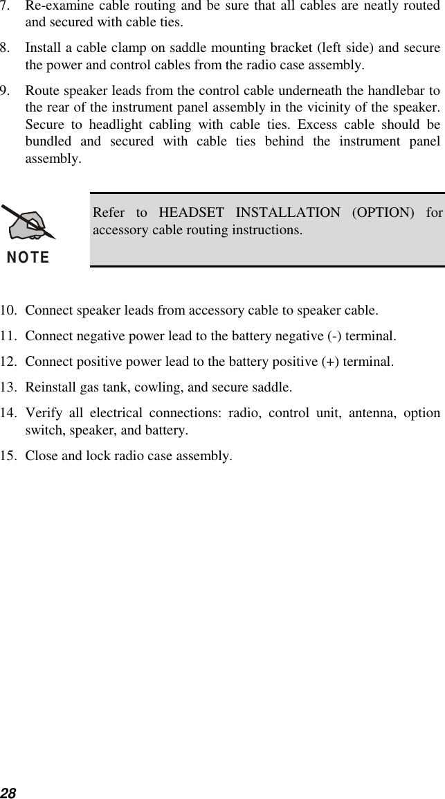 287. Re-examine cable routing and be sure that all cables are neatly routedand secured with cable ties.8. Install a cable clamp on saddle mounting bracket (left side) and securethe power and control cables from the radio case assembly.9. Route speaker leads from the control cable underneath the handlebar tothe rear of the instrument panel assembly in the vicinity of the speaker.Secure to headlight cabling with cable ties. Excess cable should bebundled and secured with cable ties behind the instrument panelassembly.NOTERefer to HEADSET INSTALLATION (OPTION) foraccessory cable routing instructions.10. Connect speaker leads from accessory cable to speaker cable.11. Connect negative power lead to the battery negative (-) terminal.12. Connect positive power lead to the battery positive (+) terminal.13. Reinstall gas tank, cowling, and secure saddle.14. Verify all electrical connections: radio, control unit, antenna, optionswitch, speaker, and battery.15. Close and lock radio case assembly.