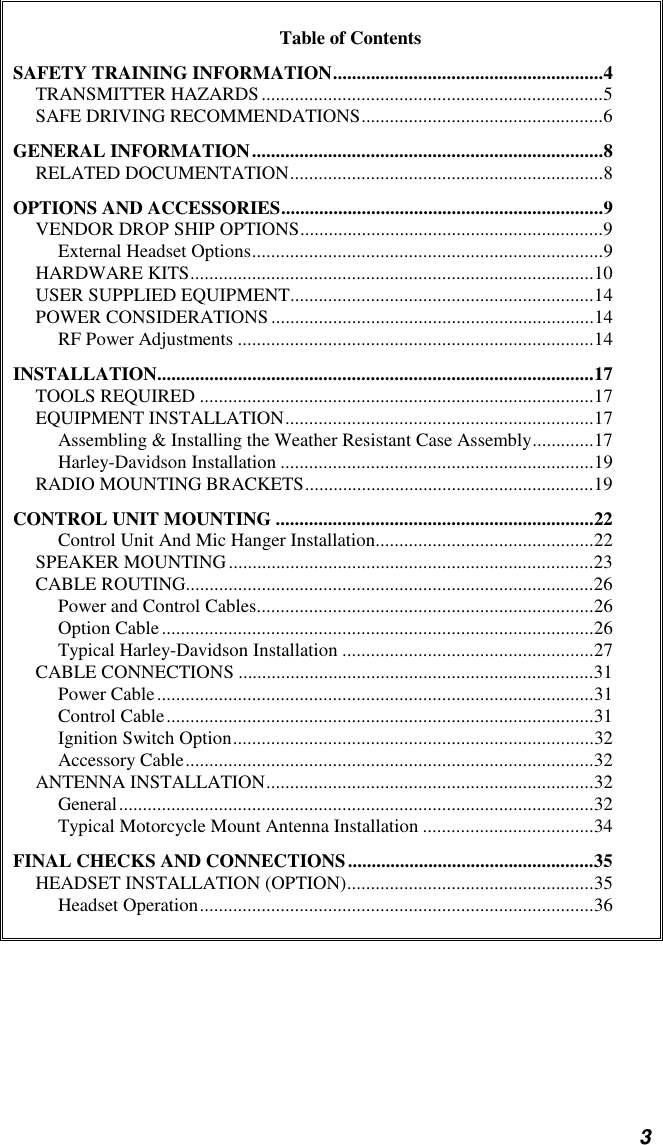 3Table of ContentsSAFETY TRAINING INFORMATION.........................................................4TRANSMITTER HAZARDS........................................................................5SAFE DRIVING RECOMMENDATIONS...................................................6GENERAL INFORMATION..........................................................................8RELATED DOCUMENTATION..................................................................8OPTIONS AND ACCESSORIES....................................................................9VENDOR DROP SHIP OPTIONS................................................................9External Headset Options..........................................................................9HARDWARE KITS.....................................................................................10USER SUPPLIED EQUIPMENT................................................................14POWER CONSIDERATIONS....................................................................14RF Power Adjustments ...........................................................................14INSTALLATION............................................................................................17TOOLS REQUIRED ...................................................................................17EQUIPMENT INSTALLATION.................................................................17Assembling &amp; Installing the Weather Resistant Case Assembly.............17Harley-Davidson Installation ..................................................................19RADIO MOUNTING BRACKETS.............................................................19CONTROL UNIT MOUNTING ...................................................................22Control Unit And Mic Hanger Installation..............................................22SPEAKER MOUNTING.............................................................................23CABLE ROUTING......................................................................................26Power and Control Cables.......................................................................26Option Cable...........................................................................................26Typical Harley-Davidson Installation .....................................................27CABLE CONNECTIONS ...........................................................................31Power Cable............................................................................................31Control Cable..........................................................................................31Ignition Switch Option............................................................................32Accessory Cable......................................................................................32ANTENNA INSTALLATION.....................................................................32General....................................................................................................32Typical Motorcycle Mount Antenna Installation ....................................34FINAL CHECKS AND CONNECTIONS....................................................35HEADSET INSTALLATION (OPTION)....................................................35Headset Operation...................................................................................36