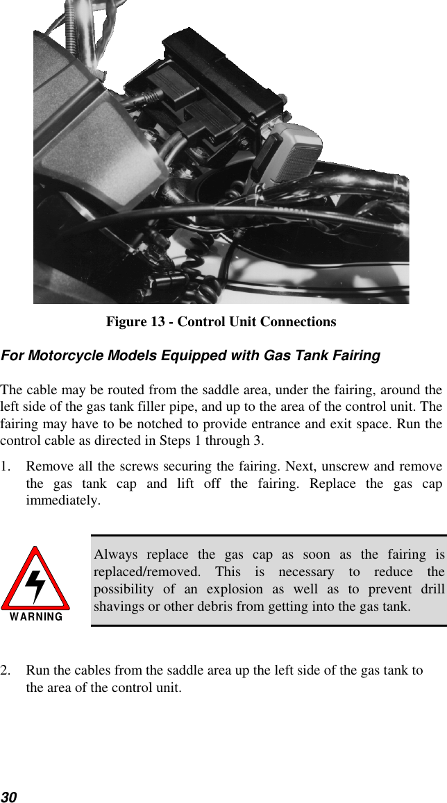 30Figure 13 - Control Unit ConnectionsFor Motorcycle Models Equipped with Gas Tank FairingThe cable may be routed from the saddle area, under the fairing, around theleft side of the gas tank filler pipe, and up to the area of the control unit. Thefairing may have to be notched to provide entrance and exit space. Run thecontrol cable as directed in Steps 1 through 3.1. Remove all the screws securing the fairing. Next, unscrew and removethe gas tank cap and lift off the fairing. Replace the gas capimmediately.WARNINGAlways replace the gas cap as soon as the fairing isreplaced/removed. This is necessary to reduce thepossibility of an explosion as well as to prevent drillshavings or other debris from getting into the gas tank.2. Run the cables from the saddle area up the left side of the gas tank tothe area of the control unit.