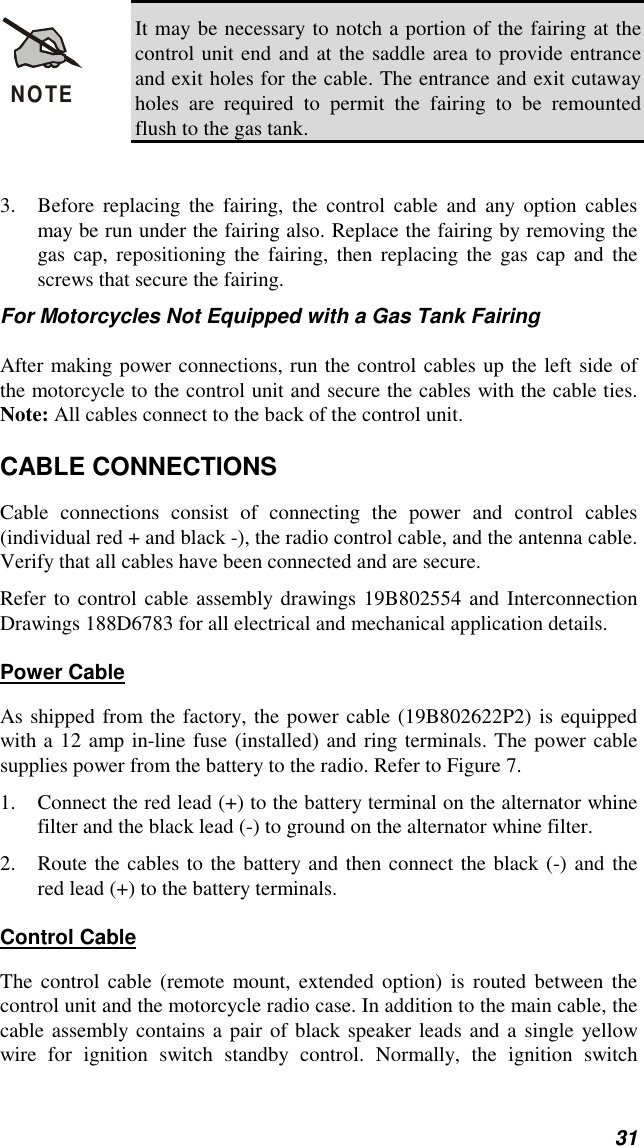 31NOTEIt may be necessary to notch a portion of the fairing at thecontrol unit end and at the saddle area to provide entranceand exit holes for the cable. The entrance and exit cutawayholes are required to permit the fairing to be remountedflush to the gas tank.3. Before replacing the fairing, the control cable and any option cablesmay be run under the fairing also. Replace the fairing by removing thegas cap, repositioning the fairing, then replacing the gas cap and thescrews that secure the fairing.For Motorcycles Not Equipped with a Gas Tank FairingAfter making power connections, run the control cables up the left side ofthe motorcycle to the control unit and secure the cables with the cable ties.Note: All cables connect to the back of the control unit.CABLE CONNECTIONSCable connections consist of connecting the power and control cables(individual red + and black -), the radio control cable, and the antenna cable.Verify that all cables have been connected and are secure.Refer to control cable assembly drawings 19B802554 and InterconnectionDrawings 188D6783 for all electrical and mechanical application details.Power CableAs shipped from the factory, the power cable (19B802622P2) is equippedwith a 12 amp in-line fuse (installed) and ring terminals. The power cablesupplies power from the battery to the radio. Refer to Figure 7.1. Connect the red lead (+) to the battery terminal on the alternator whinefilter and the black lead (-) to ground on the alternator whine filter.2. Route the cables to the battery and then connect the black (-) and thered lead (+) to the battery terminals.Control CableThe control cable (remote mount, extended option) is routed between thecontrol unit and the motorcycle radio case. In addition to the main cable, thecable assembly contains a pair of black speaker leads and a single yellowwire for ignition switch standby control. Normally, the ignition switch