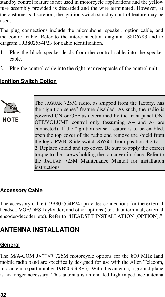 32standby control feature is not used in motorcycle applications and the yellowfuse assembly provided is discarded and the wire terminated. However, atthe customer’s discretion, the ignition switch standby control feature may beused.The plug connections include the microphone, speaker, option cable, andthe control cable. Refer to the interconnection diagram 188D6783 and todiagram 19B802554P23 for cable identification.1. Plug the black speaker leads from the control cable into the speakercable.2. Plug the control cable into the right rear receptacle of the control unit.Ignition Switch OptionNOTEThe JAGUAR 725M radio, as shipped from the factory, hasthe “ignition sense” feature disabled. As such, the radio ispowered ON or OFF as determined by the front panel ON-OFF/VOLUME control only (assuming A+ and A- areconnected). If the “ignition sense” feature is to be enabled,open the top cover of the radio and remove the shield fromthe logic PWB. Slide switch SW601 from position 3-2 to 1-2. Replace shield and top cover. Be sure to apply the correcttorque to the screws holding the top cover in place. Refer tothe JAGUAR 725M Maintenance Manual for installationinstructions.Accessory CableThe accessory cable (19B802554P24) provides connections for the externalheadset, VGE/DES keyloader, and other options (i.e., data terminal, externalencoder/decoder, etc). Refer to “HEADSET INSTALLATION (OPTION).”ANTENNA INSTALLATIONGeneralThe M/A-COM JAGUAR 725M motorcycle options for the 800 MHz landmobile radio band are specifically designed for use with the Allen Telecom,Inc. antenna (part number 19B209568P5). With this antenna, a ground planeis no longer necessary. This antenna is an end-fed high-impedance antenna