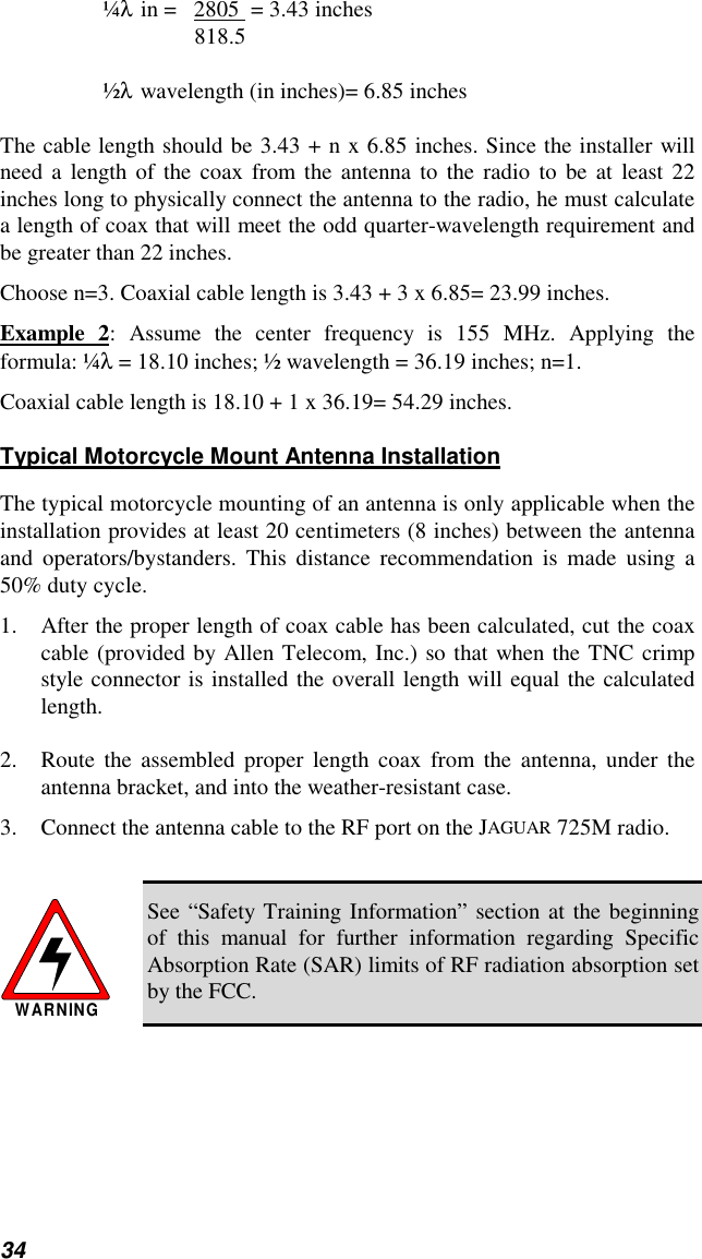 34¼λ in =   2805  = 3.43 inches818.5½λ wavelength (in inches)= 6.85 inchesThe cable length should be 3.43 + n x 6.85 inches. Since the installer willneed a length of the coax from the antenna to the radio to be at least 22inches long to physically connect the antenna to the radio, he must calculatea length of coax that will meet the odd quarter-wavelength requirement andbe greater than 22 inches.Choose n=3. Coaxial cable length is 3.43 + 3 x 6.85= 23.99 inches.Example 2: Assume the center frequency is 155 MHz. Applying theformula: ¼λ = 18.10 inches; ½ wavelength = 36.19 inches; n=1.Coaxial cable length is 18.10 + 1 x 36.19= 54.29 inches.Typical Motorcycle Mount Antenna InstallationThe typical motorcycle mounting of an antenna is only applicable when theinstallation provides at least 20 centimeters (8 inches) between the antennaand operators/bystanders. This distance recommendation is made using a50% duty cycle.1. After the proper length of coax cable has been calculated, cut the coaxcable (provided by Allen Telecom, Inc.) so that when the TNC crimpstyle connector is installed the overall length will equal the calculatedlength.2. Route the assembled proper length coax from the antenna, under theantenna bracket, and into the weather-resistant case.3. Connect the antenna cable to the RF port on the JAGUAR 725M radio.WARNINGSee “Safety Training Information” section at the beginningof this manual for further information regarding SpecificAbsorption Rate (SAR) limits of RF radiation absorption setby the FCC.