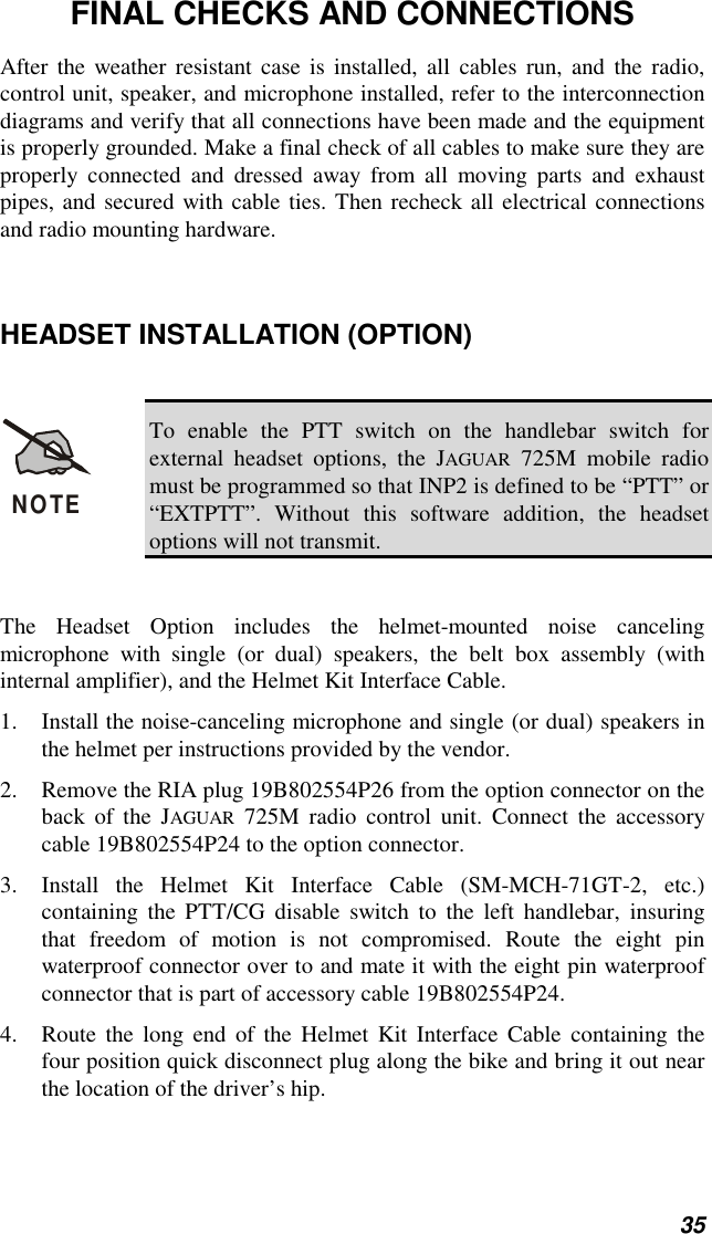 35FINAL CHECKS AND CONNECTIONSAfter the weather resistant case is installed, all cables run, and the radio,control unit, speaker, and microphone installed, refer to the interconnectiondiagrams and verify that all connections have been made and the equipmentis properly grounded. Make a final check of all cables to make sure they areproperly connected and dressed away from all moving parts and exhaustpipes, and secured with cable ties. Then recheck all electrical connectionsand radio mounting hardware.HEADSET INSTALLATION (OPTION)NOTETo enable the PTT switch on the handlebar switch forexternal headset options, the JAGUAR 725M mobile radiomust be programmed so that INP2 is defined to be “PTT” or“EXTPTT”. Without this software addition, the headsetoptions will not transmit.The Headset Option includes the helmet-mounted noise cancelingmicrophone with single (or dual) speakers, the belt box assembly (withinternal amplifier), and the Helmet Kit Interface Cable.1. Install the noise-canceling microphone and single (or dual) speakers inthe helmet per instructions provided by the vendor.2. Remove the RIA plug 19B802554P26 from the option connector on theback of the JAGUAR 725M radio control unit. Connect the accessorycable 19B802554P24 to the option connector.3. Install the Helmet Kit Interface Cable (SM-MCH-71GT-2, etc.)containing the PTT/CG disable switch to the left handlebar, insuringthat freedom of motion is not compromised. Route the eight pinwaterproof connector over to and mate it with the eight pin waterproofconnector that is part of accessory cable 19B802554P24.4. Route the long end of the Helmet Kit Interface Cable containing thefour position quick disconnect plug along the bike and bring it out nearthe location of the driver’s hip.