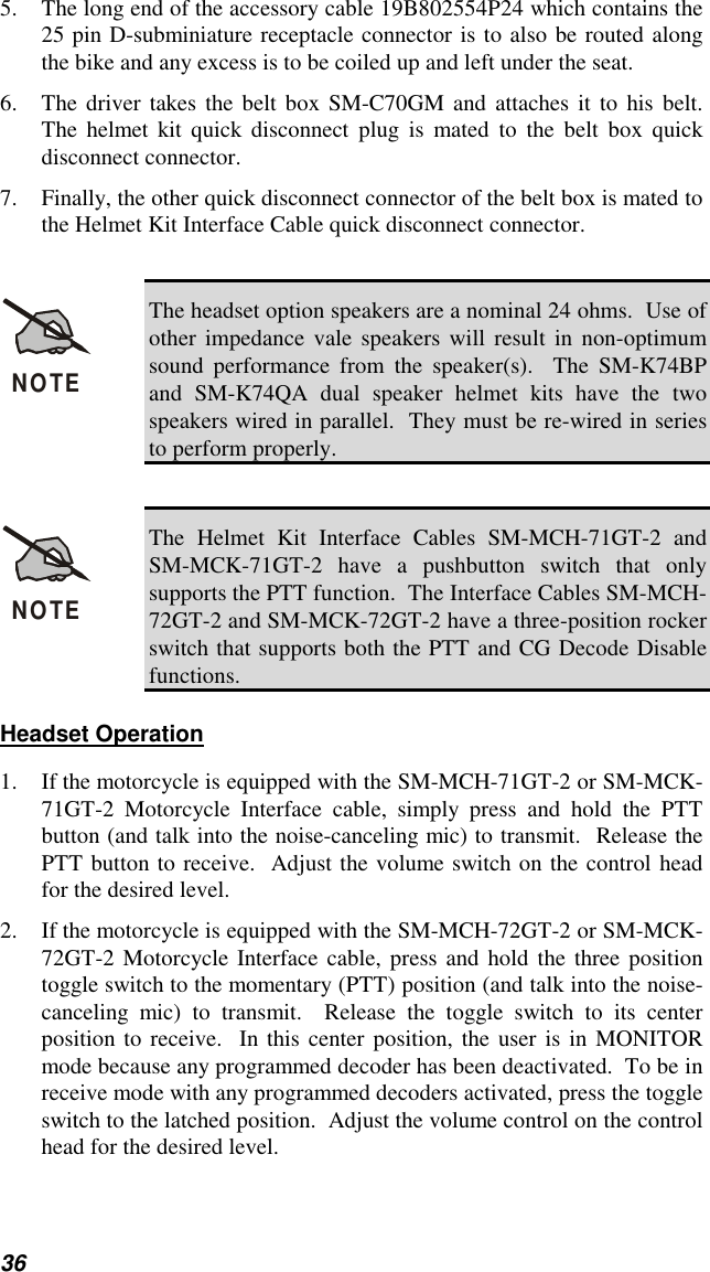 365. The long end of the accessory cable 19B802554P24 which contains the25 pin D-subminiature receptacle connector is to also be routed alongthe bike and any excess is to be coiled up and left under the seat.6. The driver takes the belt box SM-C70GM and attaches it to his belt.The helmet kit quick disconnect plug is mated to the belt box quickdisconnect connector.7. Finally, the other quick disconnect connector of the belt box is mated tothe Helmet Kit Interface Cable quick disconnect connector.NOTEThe headset option speakers are a nominal 24 ohms.  Use ofother impedance vale speakers will result in non-optimumsound performance from the speaker(s).  The SM-K74BPand SM-K74QA dual speaker helmet kits have the twospeakers wired in parallel.  They must be re-wired in seriesto perform properly.NOTEThe Helmet Kit Interface Cables SM-MCH-71GT-2 andSM-MCK-71GT-2 have a pushbutton switch that onlysupports the PTT function.  The Interface Cables SM-MCH-72GT-2 and SM-MCK-72GT-2 have a three-position rockerswitch that supports both the PTT and CG Decode Disablefunctions.Headset Operation1. If the motorcycle is equipped with the SM-MCH-71GT-2 or SM-MCK-71GT-2 Motorcycle Interface cable, simply press and hold the PTTbutton (and talk into the noise-canceling mic) to transmit.  Release thePTT button to receive.  Adjust the volume switch on the control headfor the desired level.2. If the motorcycle is equipped with the SM-MCH-72GT-2 or SM-MCK-72GT-2 Motorcycle Interface cable, press and hold the three positiontoggle switch to the momentary (PTT) position (and talk into the noise-canceling mic) to transmit.  Release the toggle switch to its centerposition to receive.  In this center position, the user is in MONITORmode because any programmed decoder has been deactivated.  To be inreceive mode with any programmed decoders activated, press the toggleswitch to the latched position.  Adjust the volume control on the controlhead for the desired level.