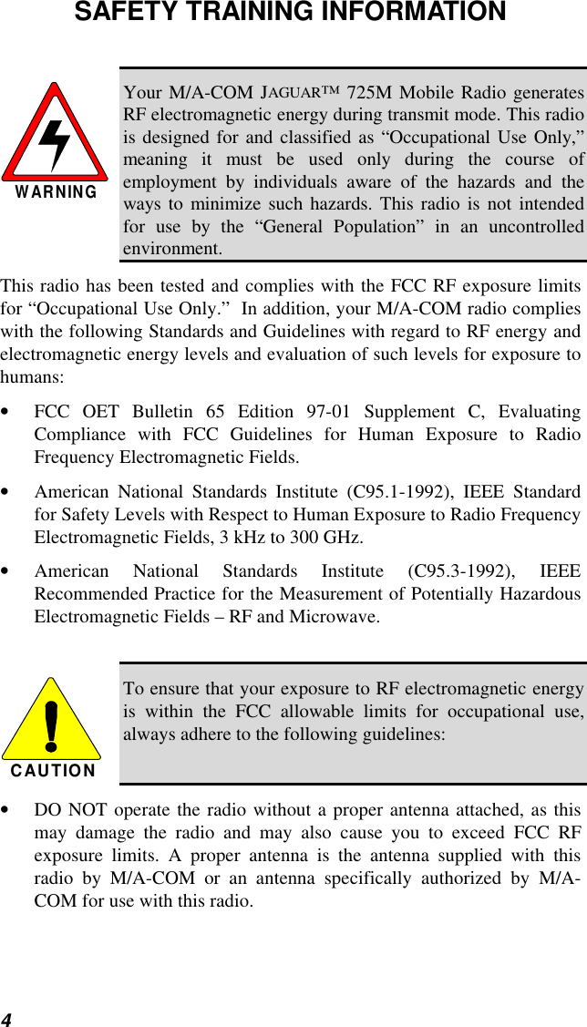4SAFETY TRAINING INFORMATIONWARNINGYour M/A-COM JAGUAR™ 725M Mobile Radio generatesRF electromagnetic energy during transmit mode. This radiois designed for and classified as “Occupational Use Only,”meaning it must be used only during the course ofemployment by individuals aware of the hazards and theways to minimize such hazards. This radio is not intendedfor use by the “General Population” in an uncontrolledenvironment.This radio has been tested and complies with the FCC RF exposure limitsfor “Occupational Use Only.”  In addition, your M/A-COM radio complieswith the following Standards and Guidelines with regard to RF energy andelectromagnetic energy levels and evaluation of such levels for exposure tohumans:• FCC OET Bulletin 65 Edition 97-01 Supplement C, EvaluatingCompliance with FCC Guidelines for Human Exposure to RadioFrequency Electromagnetic Fields.• American National Standards Institute (C95.1-1992), IEEE Standardfor Safety Levels with Respect to Human Exposure to Radio FrequencyElectromagnetic Fields, 3 kHz to 300 GHz.• American National Standards Institute (C95.3-1992), IEEERecommended Practice for the Measurement of Potentially HazardousElectromagnetic Fields – RF and Microwave.CAUTIONTo ensure that your exposure to RF electromagnetic energyis within the FCC allowable limits for occupational use,always adhere to the following guidelines:• DO NOT operate the radio without a proper antenna attached, as thismay damage the radio and may also cause you to exceed FCC RFexposure limits. A proper antenna is the antenna supplied with thisradio by M/A-COM or an antenna specifically authorized by M/A-COM for use with this radio.