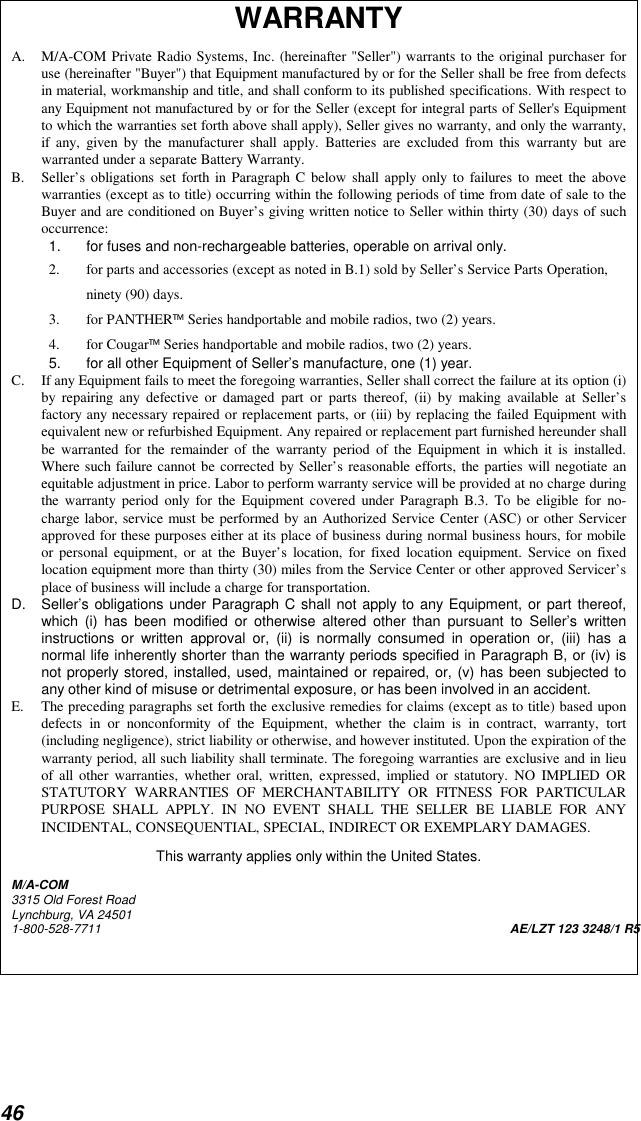 46WARRANTYA. M/A-COM Private Radio Systems, Inc. (hereinafter &quot;Seller&quot;) warrants to the original purchaser foruse (hereinafter &quot;Buyer&quot;) that Equipment manufactured by or for the Seller shall be free from defectsin material, workmanship and title, and shall conform to its published specifications. With respect toany Equipment not manufactured by or for the Seller (except for integral parts of Seller&apos;s Equipmentto which the warranties set forth above shall apply), Seller gives no warranty, and only the warranty,if any, given by the manufacturer shall apply. Batteries are excluded from this warranty but arewarranted under a separate Battery Warranty.B. Seller’s obligations set forth in Paragraph C below shall apply only to failures to meet the abovewarranties (except as to title) occurring within the following periods of time from date of sale to theBuyer and are conditioned on Buyer’s giving written notice to Seller within thirty (30) days of suchoccurrence:1.  for fuses and non-rechargeable batteries, operable on arrival only.2. for parts and accessories (except as noted in B.1) sold by Seller’s Service Parts Operation,ninety (90) days.3. for PANTHER Series handportable and mobile radios, two (2) years.4. for Cougar Series handportable and mobile radios, two (2) years.5.  for all other Equipment of Seller’s manufacture, one (1) year.C. If any Equipment fails to meet the foregoing warranties, Seller shall correct the failure at its option (i)by repairing any defective or damaged part or parts thereof, (ii) by making available at Seller’sfactory any necessary repaired or replacement parts, or (iii) by replacing the failed Equipment withequivalent new or refurbished Equipment. Any repaired or replacement part furnished hereunder shallbe warranted for the remainder of the warranty period of the Equipment in which it is installed.Where such failure cannot be corrected by Seller’s reasonable efforts, the parties will negotiate anequitable adjustment in price. Labor to perform warranty service will be provided at no charge duringthe warranty period only for the Equipment covered under Paragraph B.3. To be eligible for no-charge labor, service must be performed by an Authorized Service Center (ASC) or other Servicerapproved for these purposes either at its place of business during normal business hours, for mobileor personal equipment, or at the Buyer’s location, for fixed location equipment. Service on fixedlocation equipment more than thirty (30) miles from the Service Center or other approved Servicer’splace of business will include a charge for transportation.D. Seller’s obligations under Paragraph C shall not apply to any Equipment, or part thereof,which (i) has been modified or otherwise altered other than pursuant to Seller’s writteninstructions or written approval or, (ii) is normally consumed in operation or, (iii) has anormal life inherently shorter than the warranty periods specified in Paragraph B, or (iv) isnot properly stored, installed, used, maintained or repaired, or, (v) has been subjected toany other kind of misuse or detrimental exposure, or has been involved in an accident.E. The preceding paragraphs set forth the exclusive remedies for claims (except as to title) based upondefects in or nonconformity of the Equipment, whether the claim is in contract, warranty, tort(including negligence), strict liability or otherwise, and however instituted. Upon the expiration of thewarranty period, all such liability shall terminate. The foregoing warranties are exclusive and in lieuof all other warranties, whether oral, written, expressed, implied or statutory. NO IMPLIED ORSTATUTORY WARRANTIES OF MERCHANTABILITY OR FITNESS FOR PARTICULARPURPOSE SHALL APPLY. IN NO EVENT SHALL THE SELLER BE LIABLE FOR ANYINCIDENTAL, CONSEQUENTIAL, SPECIAL, INDIRECT OR EXEMPLARY DAMAGES.This warranty applies only within the United States.M/A-COM3315 Old Forest RoadLynchburg, VA 245011-800-528-7711 AE/LZT 123 3248/1 R5