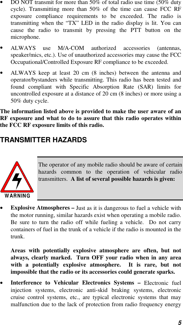 5• DO NOT transmit for more than 50% of total radio use time (50% dutycycle). Transmitting more than 50% of the time can cause FCC RFexposure compliance requirements to be exceeded. The radio istransmitting when the “TX” LED in the radio display is lit. You cancause the radio to transmit by pressing the PTT button on themicrophone.• ALWAYS use M/A-COM authorized accessories (antennas,speaker/mics, etc.). Use of unauthorized accessories may cause the FCCOccupational/Controlled Exposure RF compliance to be exceeded.• ALWAYS keep at least 20 cm (8 inches) between the antenna andoperator/bystanders while transmitting. This radio has been tested andfound compliant with Specific Absorption Rate (SAR) limits foruncontrolled exposure at a distance of 20 cm (8 inches) or more using a50% duty cycle.The information listed above is provided to make the user aware of anRF exposure and what to do to assure that this radio operates withinthe FCC RF exposure limits of this radio.TRANSMITTER HAZARDSWARNINGThe operator of any mobile radio should be aware of certainhazards common to the operation of vehicular radiotransmitters.  A list of several possible hazards is given:• Explosive Atmospheres – Just as it is dangerous to fuel a vehicle withthe motor running, similar hazards exist when operating a mobile radio.Be sure to turn the radio off while fueling a vehicle.  Do not carrycontainers of fuel in the trunk of a vehicle if the radio is mounted in thetrunk.Areas with potentially explosive atmosphere are often, but notalways, clearly marked.  Turn OFF your radio when in any areawith a potentially explosive atmosphere.  It is rare, but notimpossible that the radio or its accessories could generate sparks.• Interference to Vehicular Electronics Systems – Electronic fuelinjection systems, electronic anti-skid braking systems, electroniccruise control systems, etc., are typical electronic systems that maymalfunction due to the lack of protection from radio frequency energy