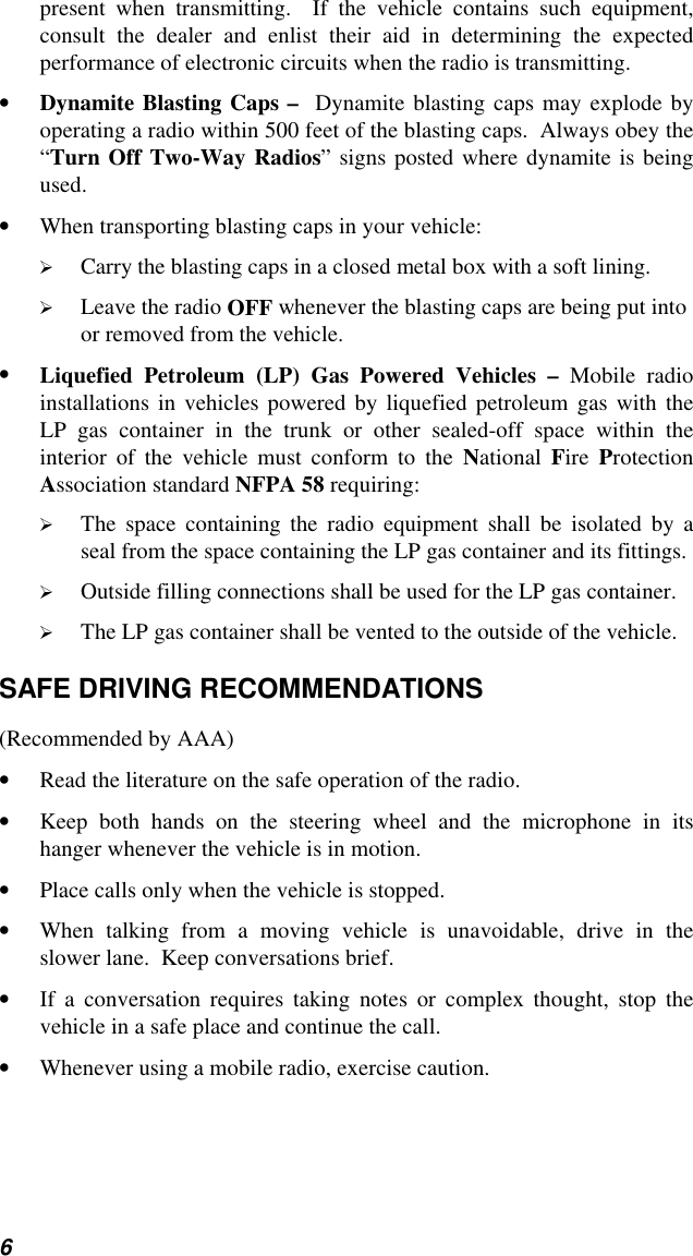 6present when transmitting.  If the vehicle contains such equipment,consult the dealer and enlist their aid in determining the expectedperformance of electronic circuits when the radio is transmitting.• Dynamite Blasting Caps –  Dynamite blasting caps may explode byoperating a radio within 500 feet of the blasting caps.  Always obey the“Turn Off Two-Way Radios” signs posted where dynamite is beingused.• When transporting blasting caps in your vehicle: Carry the blasting caps in a closed metal box with a soft lining. Leave the radio OFF whenever the blasting caps are being put intoor removed from the vehicle.• Liquefied Petroleum (LP) Gas Powered Vehicles – Mobile radioinstallations in vehicles powered by liquefied petroleum gas with theLP gas container in the trunk or other sealed-off space within theinterior of the vehicle must conform to the National  Fire  ProtectionAssociation standard NFPA 58 requiring: The space containing the radio equipment shall be isolated by aseal from the space containing the LP gas container and its fittings. Outside filling connections shall be used for the LP gas container. The LP gas container shall be vented to the outside of the vehicle.SAFE DRIVING RECOMMENDATIONS(Recommended by AAA)• Read the literature on the safe operation of the radio.• Keep both hands on the steering wheel and the microphone in itshanger whenever the vehicle is in motion.• Place calls only when the vehicle is stopped.• When talking from a moving vehicle is unavoidable, drive in theslower lane.  Keep conversations brief.• If a conversation requires taking notes or complex thought, stop thevehicle in a safe place and continue the call.• Whenever using a mobile radio, exercise caution.