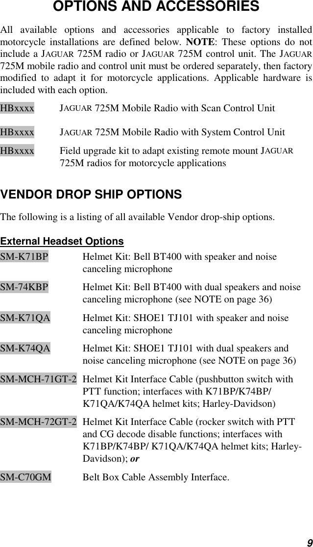 9OPTIONS AND ACCESSORIESAll available options and accessories applicable to factory installedmotorcycle installations are defined below. NOTE: These options do notinclude a JAGUAR 725M radio or JAGUAR 725M control unit. The JAGUAR725M mobile radio and control unit must be ordered separately, then factorymodified to adapt it for motorcycle applications. Applicable hardware isincluded with each option.HBxxxx JAGUAR 725M Mobile Radio with Scan Control UnitHBxxxx JAGUAR 725M Mobile Radio with System Control UnitHBxxxx Field upgrade kit to adapt existing remote mount JAGUAR725M radios for motorcycle applicationsVENDOR DROP SHIP OPTIONSThe following is a listing of all available Vendor drop-ship options.External Headset OptionsSM-K71BP Helmet Kit: Bell BT400 with speaker and noisecanceling microphoneSM-74KBP Helmet Kit: Bell BT400 with dual speakers and noisecanceling microphone (see NOTE on page 36)SM-K71QA Helmet Kit: SHOE1 TJ101 with speaker and noisecanceling microphoneSM-K74QA Helmet Kit: SHOE1 TJ101 with dual speakers andnoise canceling microphone (see NOTE on page 36)SM-MCH-71GT-2 Helmet Kit Interface Cable (pushbutton switch withPTT function; interfaces with K71BP/K74BP/K71QA/K74QA helmet kits; Harley-Davidson)SM-MCH-72GT-2 Helmet Kit Interface Cable (rocker switch with PTTand CG decode disable functions; interfaces withK71BP/K74BP/ K71QA/K74QA helmet kits; Harley-Davidson); orSM-C70GM Belt Box Cable Assembly Interface.