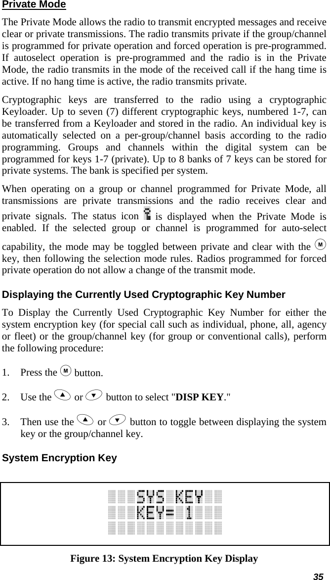  35 Private Mode The Private Mode allows the radio to transmit encrypted messages and receive clear or private transmissions. The radio transmits private if the group/channel is programmed for private operation and forced operation is pre-programmed. If autoselect operation is pre-programmed and the radio is in the Private Mode, the radio transmits in the mode of the received call if the hang time is active. If no hang time is active, the radio transmits private.  Cryptographic keys are transferred to the radio using a cryptographic Keyloader. Up to seven (7) different cryptographic keys, numbered 1-7, can be transferred from a Keyloader and stored in the radio. An individual key is automatically selected on a per-group/channel basis according to the radio programming. Groups and channels within the digital system can be programmed for keys 1-7 (private). Up to 8 banks of 7 keys can be stored for private systems. The bank is specified per system.  When operating on a group or channel programmed for Private Mode, all transmissions are private transmissions and the radio receives clear and private signals. The status icon   is displayed when the Private Mode is enabled. If the selected group or channel is programmed for auto-select capability, the mode may be toggled between private and clear with the  key, then following the selection mode rules. Radios programmed for forced private operation do not allow a change of the transmit mode. Displaying the Currently Used Cryptographic Key Number To Display the Currently Used Cryptographic Key Number for either the system encryption key (for special call such as individual, phone, all, agency or fleet) or the group/channel key (for group or conventional calls), perform the following procedure: 1. Press the  button. 2. Use the  or  button to select &quot;DISP KEY.&quot; 3. Then use the  or  button to toggle between displaying the system key or the group/channel key. System Encryption Key   Figure 13: System Encryption Key Display 