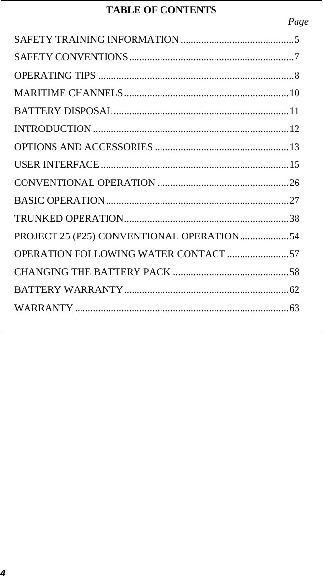 4 TABLE OF CONTENTS  Page SAFETY TRAINING INFORMATION............................................5 SAFETY CONVENTIONS................................................................7 OPERATING TIPS ............................................................................8 MARITIME CHANNELS................................................................10 BATTERY DISPOSAL....................................................................11 INTRODUCTION............................................................................12 OPTIONS AND ACCESSORIES ....................................................13 USER INTERFACE.........................................................................15 CONVENTIONAL OPERATION ...................................................26 BASIC OPERATION.......................................................................27 TRUNKED OPERATION................................................................38 PROJECT 25 (P25) CONVENTIONAL OPERATION...................54 OPERATION FOLLOWING WATER CONTACT ........................57 CHANGING THE BATTERY PACK .............................................58 BATTERY WARRANTY................................................................62 WARRANTY...................................................................................63   