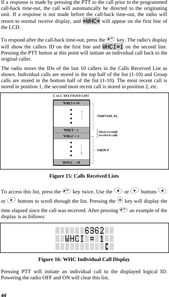 44 If a response is made by pressing the PTT to the call prior to the programmed call-back time-out, the call will automatically be directed to the originating unit. If a response is not made before the call-back time-out, the radio will return to normal receive display, and *WHC* will appear on the first line of the LCD.  To respond after the call-back time-out, press the  key. The radio&apos;s display will show the callers ID on the first line and WHCI=1 on the second line. Pressing the PTT button at this point will initiate an individual call back to the original caller.  The radio stores the IDs of the last 10 callers in the Calls Received List as shown. Individual calls are stored in the top half of the list (1-10) and Group calls are stored in the bottom half of the list (1-10). The most recent call is stored in position 1, the second most recent call is stored in position 2, etc.  Figure 15: Calls Received Lists To access this list, press the  key twice. Use the  or  buttons  or  buttons to scroll through the list. Pressing the  key will display the time elapsed since the call was received. After pressing  an example of the display is as follows:  Figure 16: WHC Individual Call Display Pressing PTT will initiate an individual call to the displayed logical ID. Powering the radio OFF and ON will clear this list. 