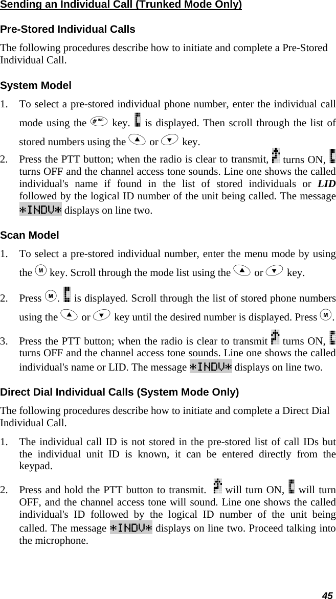  45 Sending an Individual Call (Trunked Mode Only) Pre-Stored Individual Calls The following procedures describe how to initiate and complete a Pre-Stored Individual Call. System Model 1. To select a pre-stored individual phone number, enter the individual call mode using the  key.   is displayed. Then scroll through the list of stored numbers using the  or  key.  2. Press the PTT button; when the radio is clear to transmit,   turns ON,   turns OFF and the channel access tone sounds. Line one shows the called individual&apos;s name if found in the list of stored individuals or LID followed by the logical ID number of the unit being called. The message *INDV* displays on line two. Scan Model 1. To select a pre-stored individual number, enter the menu mode by using the  key. Scroll through the mode list using the  or  key.  2. Press .   is displayed. Scroll through the list of stored phone numbers using the  or  key until the desired number is displayed. Press . 3. Press the PTT button; when the radio is clear to transmit   turns ON,   turns OFF and the channel access tone sounds. Line one shows the called individual&apos;s name or LID. The message *INDV* displays on line two. Direct Dial Individual Calls (System Mode Only) The following procedures describe how to initiate and complete a Direct Dial Individual Call. 1. The individual call ID is not stored in the pre-stored list of call IDs but the individual unit ID is known, it can be entered directly from the keypad. 2. Press and hold the PTT button to transmit.    will turn ON,   will turn OFF, and the channel access tone will sound. Line one shows the called individual&apos;s ID followed by the logical ID number of the unit being called. The message *INDV* displays on line two. Proceed talking into the microphone. 