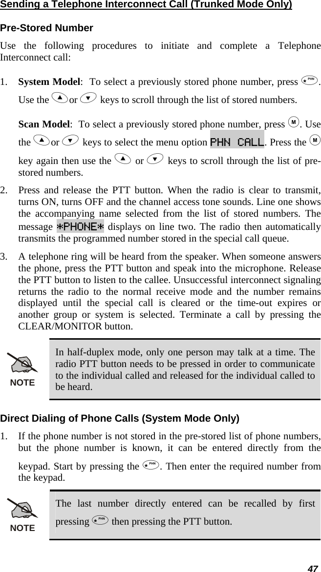  47 Sending a Telephone Interconnect Call (Trunked Mode Only) Pre-Stored Number Use the following procedures to initiate and complete a Telephone Interconnect call:  1. System Model:  To select a previously stored phone number, press . Use the or  keys to scroll through the list of stored numbers.  Scan Model:  To select a previously stored phone number, press . Use the or  keys to select the menu option PHN CALL. Press the  key again then use the  or  keys to scroll through the list of pre-stored numbers.  2. Press and release the PTT button. When the radio is clear to transmit, turns ON, turns OFF and the channel access tone sounds. Line one shows the accompanying name selected from the list of stored numbers. The message *PHONE* displays on line two. The radio then automatically transmits the programmed number stored in the special call queue.  3. A telephone ring will be heard from the speaker. When someone answers the phone, press the PTT button and speak into the microphone. Release the PTT button to listen to the callee. Unsuccessful interconnect signaling returns the radio to the normal receive mode and the number remains displayed until the special call is cleared or the time-out expires or another group or system is selected. Terminate a call by pressing the CLEAR/MONITOR button. NOTE In half-duplex mode, only one person may talk at a time. The radio PTT button needs to be pressed in order to communicate to the individual called and released for the individual called to be heard. Direct Dialing of Phone Calls (System Mode Only) 1. If the phone number is not stored in the pre-stored list of phone numbers, but the phone number is known, it can be entered directly from the keypad. Start by pressing the . Then enter the required number from the keypad. NOTE The last number directly entered can be recalled by first pressing  then pressing the PTT button. 