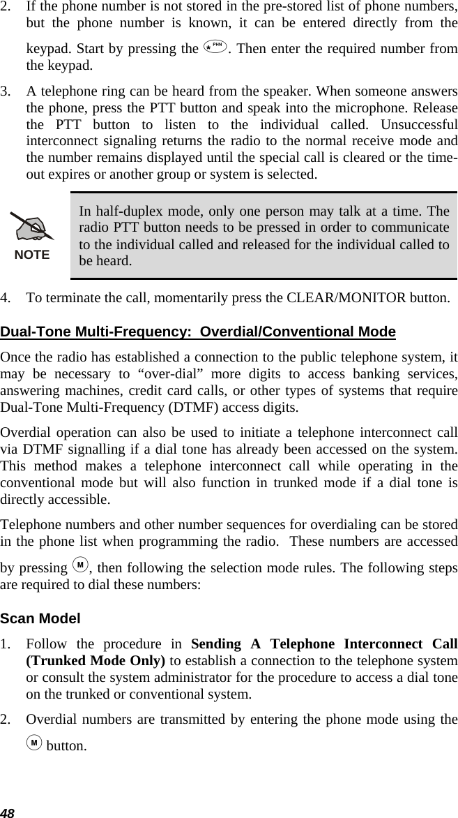 48 2. If the phone number is not stored in the pre-stored list of phone numbers, but the phone number is known, it can be entered directly from the keypad. Start by pressing the . Then enter the required number from the keypad.   3. A telephone ring can be heard from the speaker. When someone answers the phone, press the PTT button and speak into the microphone. Release the PTT button to listen to the individual called. Unsuccessful interconnect signaling returns the radio to the normal receive mode and the number remains displayed until the special call is cleared or the time-out expires or another group or system is selected. NOTE In half-duplex mode, only one person may talk at a time. The radio PTT button needs to be pressed in order to communicate to the individual called and released for the individual called to be heard. 4. To terminate the call, momentarily press the CLEAR/MONITOR button. Dual-Tone Multi-Frequency:  Overdial/Conventional Mode Once the radio has established a connection to the public telephone system, it may be necessary to “over-dial” more digits to access banking services, answering machines, credit card calls, or other types of systems that require Dual-Tone Multi-Frequency (DTMF) access digits. Overdial operation can also be used to initiate a telephone interconnect call via DTMF signalling if a dial tone has already been accessed on the system.  This method makes a telephone interconnect call while operating in the conventional mode but will also function in trunked mode if a dial tone is directly accessible. Telephone numbers and other number sequences for overdialing can be stored in the phone list when programming the radio.  These numbers are accessed by pressing , then following the selection mode rules. The following steps are required to dial these numbers: Scan Model 1. Follow the procedure in Sending A Telephone Interconnect Call (Trunked Mode Only) to establish a connection to the telephone system or consult the system administrator for the procedure to access a dial tone on the trunked or conventional system.  2. Overdial numbers are transmitted by entering the phone mode using the  button.  