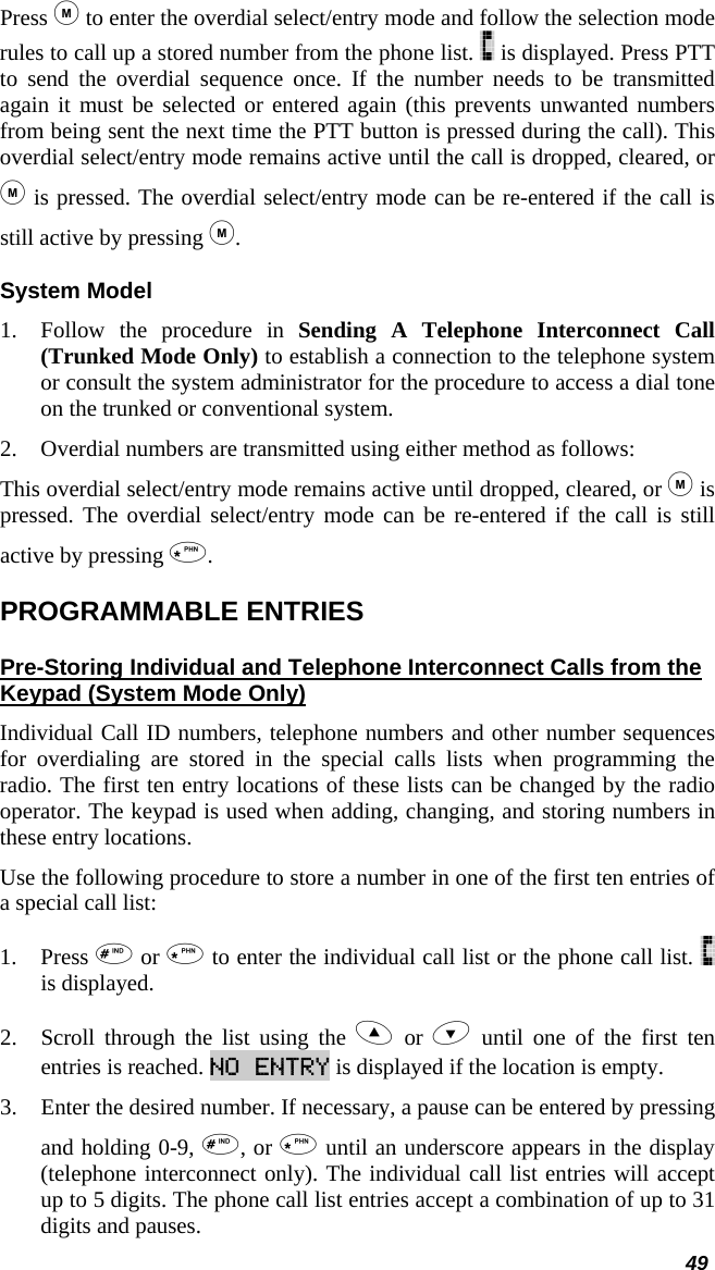  49 Press  to enter the overdial select/entry mode and follow the selection mode rules to call up a stored number from the phone list.   is displayed. Press PTT to send the overdial sequence once. If the number needs to be transmitted again it must be selected or entered again (this prevents unwanted numbers from being sent the next time the PTT button is pressed during the call). This overdial select/entry mode remains active until the call is dropped, cleared, or  is pressed. The overdial select/entry mode can be re-entered if the call is still active by pressing . System Model 1. Follow the procedure in Sending A Telephone Interconnect Call (Trunked Mode Only) to establish a connection to the telephone system or consult the system administrator for the procedure to access a dial tone on the trunked or conventional system.  2. Overdial numbers are transmitted using either method as follows: This overdial select/entry mode remains active until dropped, cleared, or  is pressed. The overdial select/entry mode can be re-entered if the call is still active by pressing . PROGRAMMABLE ENTRIES Pre-Storing Individual and Telephone Interconnect Calls from the Keypad (System Mode Only) Individual Call ID numbers, telephone numbers and other number sequences for overdialing are stored in the special calls lists when programming the radio. The first ten entry locations of these lists can be changed by the radio operator. The keypad is used when adding, changing, and storing numbers in these entry locations.  Use the following procedure to store a number in one of the first ten entries of a special call list:  1. Press  or  to enter the individual call list or the phone call list.   is displayed. 2. Scroll through the list using the  or  until one of the first ten entries is reached. NO ENTRY is displayed if the location is empty.  3. Enter the desired number. If necessary, a pause can be entered by pressing and holding 0-9, , or  until an underscore appears in the display (telephone interconnect only). The individual call list entries will accept up to 5 digits. The phone call list entries accept a combination of up to 31 digits and pauses.  