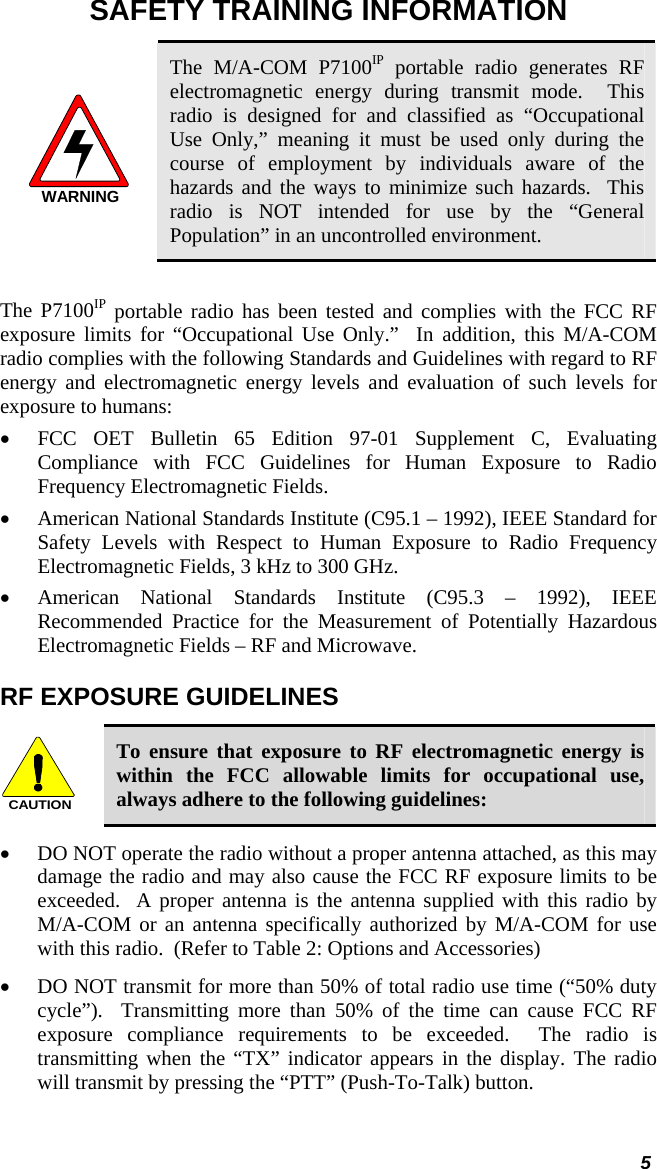  5 SAFETY TRAINING INFORMATION WARNING The M/A-COM P7100IP portable radio generates RF electromagnetic energy during transmit mode.  This radio is designed for and classified as “Occupational  Use Only,” meaning it must be used only during the course of employment by individuals aware of the hazards and the ways to minimize such hazards.  This radio is NOT intended for use by the “General Population” in an uncontrolled environment.  The P7100IP portable radio has been tested and complies with the FCC RF exposure limits for “Occupational Use Only.”  In addition, this M/A-COM radio complies with the following Standards and Guidelines with regard to RF energy and electromagnetic energy levels and evaluation of such levels for exposure to humans: • FCC OET Bulletin 65 Edition 97-01 Supplement C, Evaluating Compliance with FCC Guidelines for Human Exposure to Radio Frequency Electromagnetic Fields. • American National Standards Institute (C95.1 – 1992), IEEE Standard for Safety Levels with Respect to Human Exposure to Radio Frequency Electromagnetic Fields, 3 kHz to 300 GHz. • American National Standards Institute (C95.3 – 1992), IEEE Recommended Practice for the Measurement of Potentially Hazardous Electromagnetic Fields – RF and Microwave. RF EXPOSURE GUIDELINES CAUTION To ensure that exposure to RF electromagnetic energy is within the FCC allowable limits for occupational use, always adhere to the following guidelines: • DO NOT operate the radio without a proper antenna attached, as this may damage the radio and may also cause the FCC RF exposure limits to be exceeded.  A proper antenna is the antenna supplied with this radio by M/A-COM or an antenna specifically authorized by M/A-COM for use with this radio.  (Refer to Table 2: Options and Accessories) • DO NOT transmit for more than 50% of total radio use time (“50% duty cycle”).  Transmitting more than 50% of the time can cause FCC RF exposure compliance requirements to be exceeded.  The radio is transmitting when the “TX” indicator appears in the display. The radio will transmit by pressing the “PTT” (Push-To-Talk) button. 