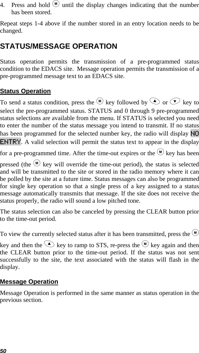 50 4. Press and hold  until the display changes indicating that the number has been stored.  Repeat steps 1-4 above if the number stored in an entry location needs to be changed. STATUS/MESSAGE OPERATION Status operation permits the transmission of a pre-programmed status condition to the EDACS site.  Message operation permits the transmission of a pre-programmed message text to an EDACS site. Status Operation To send a status condition, press the  key followed by  or  key to select the pre-programmed status. STATUS and 0 through 9 pre-programmed status selections are available from the menu. If STATUS is selected you need to enter the number of the status message you intend to transmit. If no status has been programmed for the selected number key, the radio will display NO ENTRY. A valid selection will permit the status text to appear in the display for a pre-programmed time. After the time-out expires or the  key has been pressed (the  key will override the time-out period), the status is selected and will be transmitted to the site or stored in the radio memory where it can be polled by the site at a future time. Status messages can also be programmed for single key operation so that a single press of a key assigned to a status message automatically transmits that message. If the site does not receive the status properly, the radio will sound a low pitched tone. The status selection can also be canceled by pressing the CLEAR button prior to the time-out period.  To view the currently selected status after it has been transmitted, press the  key and then the  key to ramp to STS, re-press the  key again and then the CLEAR button prior to the time-out period. If the status was not sent successfully to the site, the text associated with the status will flash in the display. Message Operation Message Operation is performed in the same manner as status operation in the previous section.  