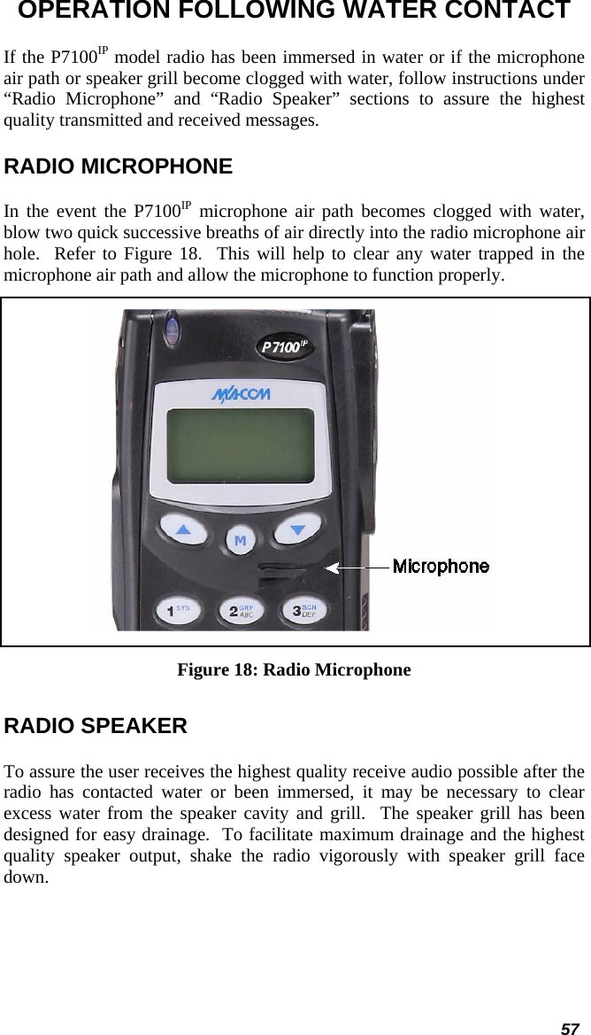  57 OPERATION FOLLOWING WATER CONTACT If the P7100IP model radio has been immersed in water or if the microphone air path or speaker grill become clogged with water, follow instructions under “Radio Microphone” and “Radio Speaker” sections to assure the highest quality transmitted and received messages.   RADIO MICROPHONE In the event the P7100IP microphone air path becomes clogged with water, blow two quick successive breaths of air directly into the radio microphone air hole.  Refer to Figure 18.  This will help to clear any water trapped in the microphone air path and allow the microphone to function properly.  Figure 18: Radio Microphone RADIO SPEAKER To assure the user receives the highest quality receive audio possible after the radio has contacted water or been immersed, it may be necessary to clear excess water from the speaker cavity and grill.  The speaker grill has been designed for easy drainage.  To facilitate maximum drainage and the highest quality speaker output, shake the radio vigorously with speaker grill face down. 
