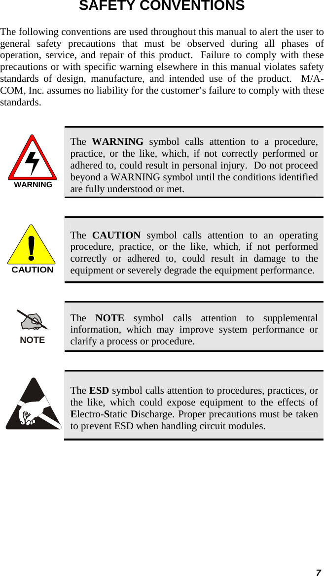  7 SAFETY CONVENTIONS The following conventions are used throughout this manual to alert the user to general safety precautions that must be observed during all phases of operation, service, and repair of this product.  Failure to comply with these precautions or with specific warning elsewhere in this manual violates safety standards of design, manufacture, and intended use of the product.  M/A-COM, Inc. assumes no liability for the customer’s failure to comply with these standards.  WARNING The  WARNING symbol calls attention to a procedure, practice, or the like, which, if not correctly performed or adhered to, could result in personal injury.  Do not proceed beyond a WARNING symbol until the conditions identified are fully understood or met.   CAUTION The  CAUTION symbol calls attention to an operating procedure, practice, or the like, which, if not performed correctly or adhered to, could result in damage to the equipment or severely degrade the equipment performance.   NOTE The  NOTE symbol calls attention to supplemental information, which may improve system performance or clarify a process or procedure.    The ESD symbol calls attention to procedures, practices, or the like, which could expose equipment to the effects of Electro-Static Discharge. Proper precautions must be taken to prevent ESD when handling circuit modules.  