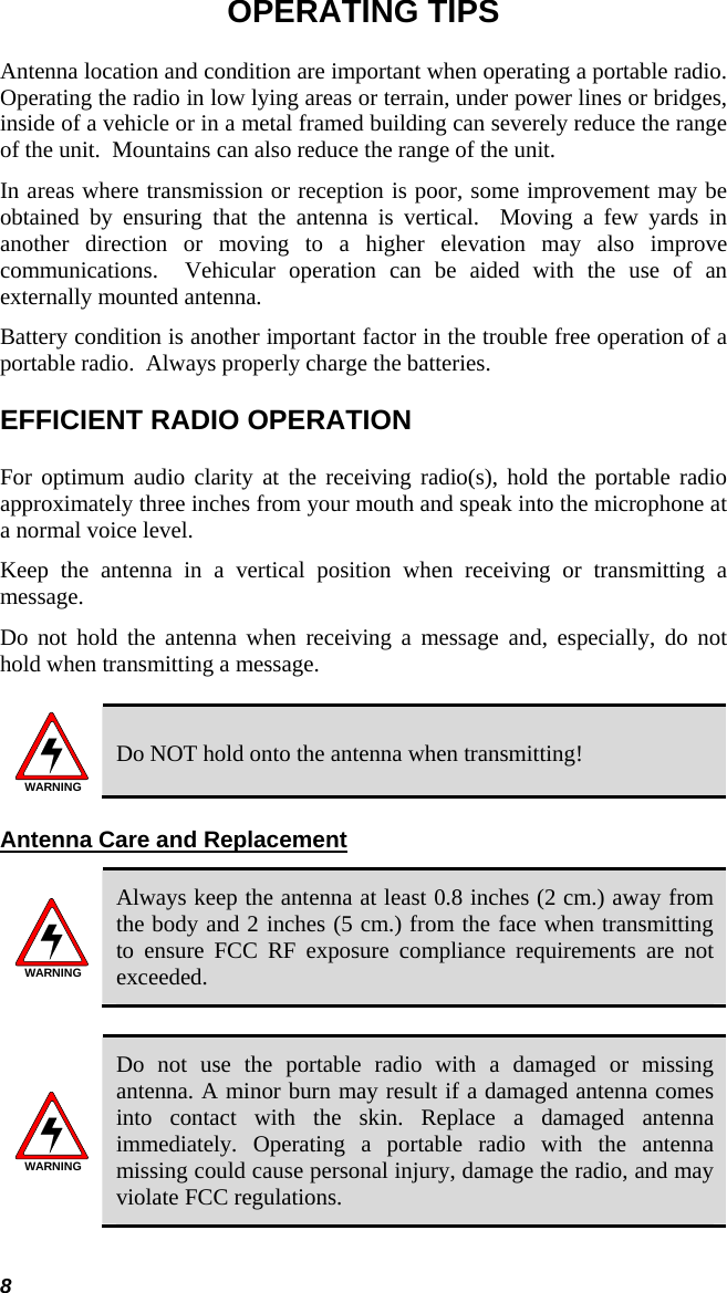 8 OPERATING TIPS Antenna location and condition are important when operating a portable radio. Operating the radio in low lying areas or terrain, under power lines or bridges, inside of a vehicle or in a metal framed building can severely reduce the range of the unit.  Mountains can also reduce the range of the unit.  In areas where transmission or reception is poor, some improvement may be obtained by ensuring that the antenna is vertical.  Moving a few yards in another direction or moving to a higher elevation may also improve communications.  Vehicular operation can be aided with the use of an externally mounted antenna.  Battery condition is another important factor in the trouble free operation of a portable radio.  Always properly charge the batteries.  EFFICIENT RADIO OPERATION For optimum audio clarity at the receiving radio(s), hold the portable radio approximately three inches from your mouth and speak into the microphone at a normal voice level.  Keep the antenna in a vertical position when receiving or transmitting a message.  Do not hold the antenna when receiving a message and, especially, do not hold when transmitting a message.   WARNING Do NOT hold onto the antenna when transmitting! Antenna Care and Replacement WARNING Always keep the antenna at least 0.8 inches (2 cm.) away from the body and 2 inches (5 cm.) from the face when transmitting to ensure FCC RF exposure compliance requirements are not exceeded.  WARNING Do not use the portable radio with a damaged or missing antenna. A minor burn may result if a damaged antenna comes into contact with the skin. Replace a damaged antenna immediately. Operating a portable radio with the antenna missing could cause personal injury, damage the radio, and may violate FCC regulations.  