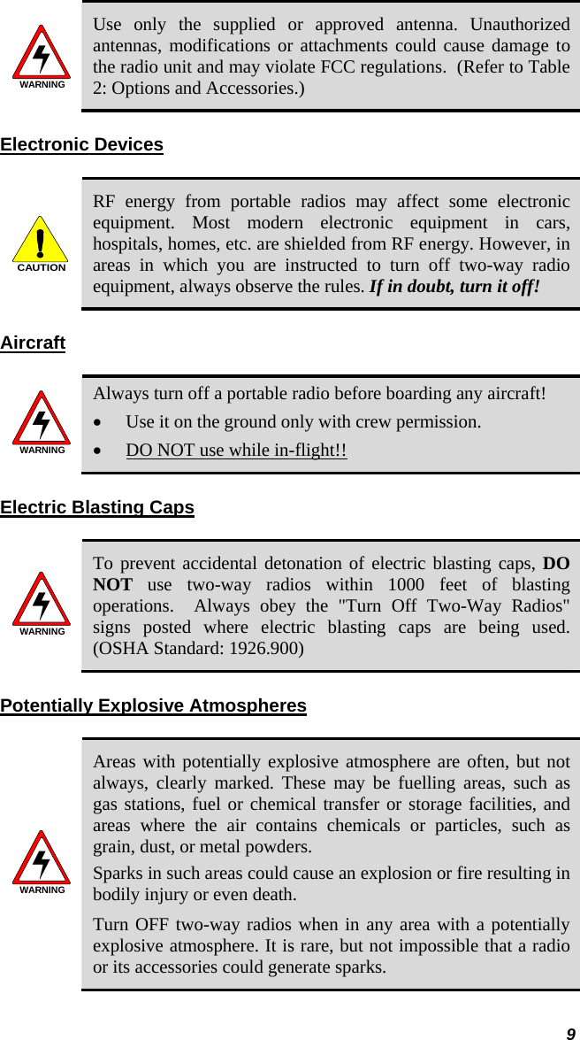  9 WARNING Use only the supplied or approved antenna. Unauthorized antennas, modifications or attachments could cause damage to the radio unit and may violate FCC regulations.  (Refer to Table 2: Options and Accessories.) Electronic Devices  CAUTION RF energy from portable radios may affect some electronic equipment. Most modern electronic equipment in cars, hospitals, homes, etc. are shielded from RF energy. However, in areas in which you are instructed to turn off two-way radio equipment, always observe the rules. If in doubt, turn it off! Aircraft  WARNING Always turn off a portable radio before boarding any aircraft! • Use it on the ground only with crew permission. • DO NOT use while in-flight!! Electric Blasting Caps   WARNING To prevent accidental detonation of electric blasting caps, DO NOT use two-way radios within 1000 feet of blasting operations.  Always obey the &quot;Turn Off Two-Way Radios&quot; signs posted where electric blasting caps are being used.  (OSHA Standard: 1926.900) Potentially Explosive Atmospheres  WARNING Areas with potentially explosive atmosphere are often, but not always, clearly marked. These may be fuelling areas, such as gas stations, fuel or chemical transfer or storage facilities, and areas where the air contains chemicals or particles, such as grain, dust, or metal powders. Sparks in such areas could cause an explosion or fire resulting in bodily injury or even death. Turn OFF two-way radios when in any area with a potentially explosive atmosphere. It is rare, but not impossible that a radio or its accessories could generate sparks. 