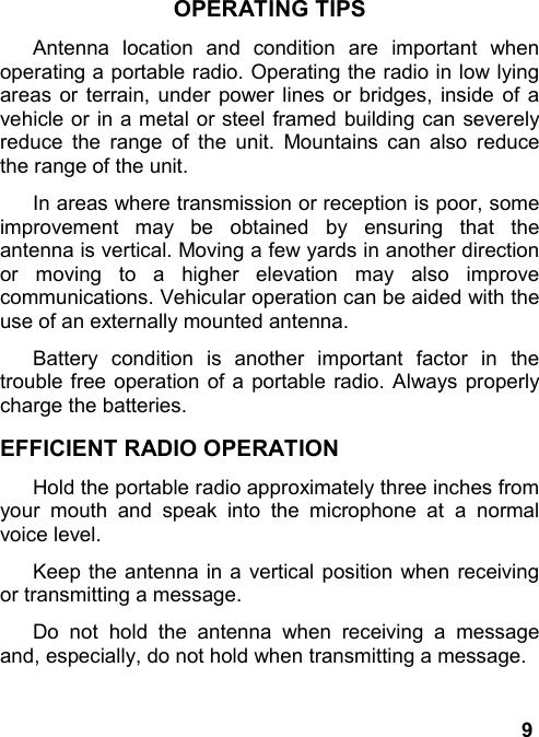 9OPERATING TIPSAntenna location and condition are important whenoperating a portable radio. Operating the radio in low lyingareas or terrain, under power lines or bridges, inside of avehicle or in a metal or steel framed building can severelyreduce the range of the unit. Mountains can also reducethe range of the unit.In areas where transmission or reception is poor, someimprovement may be obtained by ensuring that theantenna is vertical. Moving a few yards in another directionor moving to a higher elevation may also improvecommunications. Vehicular operation can be aided with theuse of an externally mounted antenna.Battery condition is another important factor in thetrouble free operation of a portable radio. Always properlycharge the batteries.EFFICIENT RADIO OPERATIONHold the portable radio approximately three inches fromyour mouth and speak into the microphone at a normalvoice level.Keep the antenna in a vertical position when receivingor transmitting a message.Do not hold the antenna when receiving a messageand, especially, do not hold when transmitting a message.