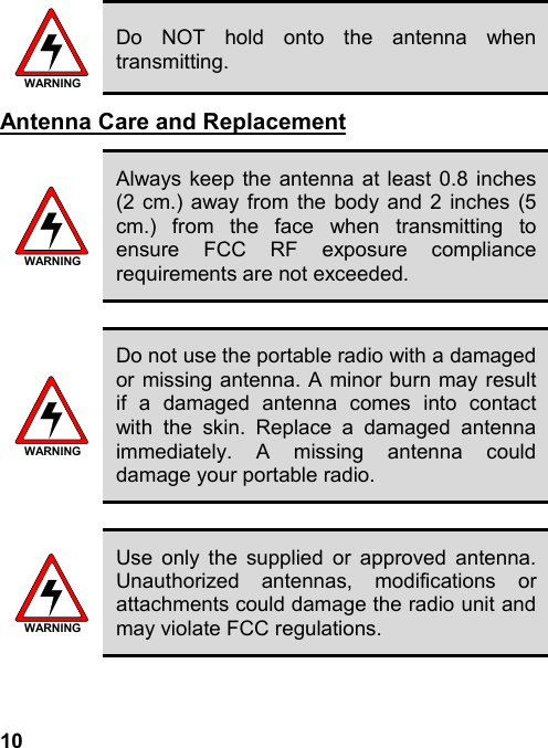10WARNINGDo NOT hold onto the antenna whentransmitting.Antenna Care and ReplacementWARNINGAlways keep the antenna at least 0.8 inches(2 cm.) away from the body and 2 inches (5cm.) from the face when transmitting toensure FCC RF exposure compliancerequirements are not exceeded.WARNINGDo not use the portable radio with a damagedor missing antenna. A minor burn may resultif a damaged antenna comes into contactwith the skin. Replace a damaged antennaimmediately. A missing antenna coulddamage your portable radio.WARNINGUse only the supplied or approved antenna.Unauthorized antennas, modifications orattachments could damage the radio unit andmay violate FCC regulations.
