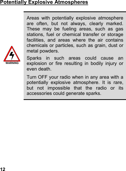 12Potentially Explosive AtmospheresWARNINGAreas with potentially explosive atmosphereare often, but not always, clearly marked.These may be fueling areas, such as gasstations, fuel or chemical transfer or storagefacilities, and areas where the air containschemicals or particles, such as grain, dust ormetal powders.Sparks in such areas could cause anexplosion or fire resulting in bodily injury oreven death.Turn OFF your radio when in any area with apotentially explosive atmosphere. It is rare,but not impossible that the radio or itsaccessories could generate sparks.