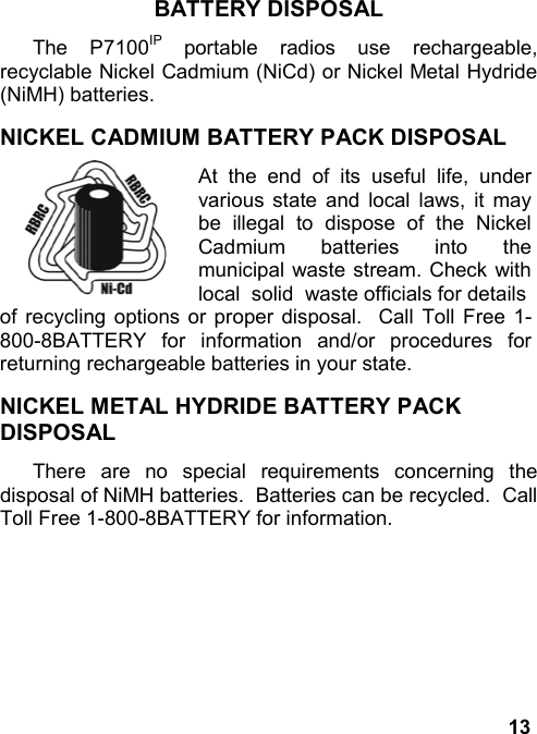 13BATTERY DISPOSALThe P7100IP portable radios use rechargeable,recyclable Nickel Cadmium (NiCd) or Nickel Metal Hydride(NiMH) batteries.NICKEL CADMIUM BATTERY PACK DISPOSALAt the end of its useful life, undervarious state and local laws, it maybe illegal to dispose of the NickelCadmium batteries into themunicipal waste stream. Check withlocal  solid  waste officials for detailsof recycling options or proper disposal.  Call Toll Free 1-800-8BATTERY for information and/or procedures forreturning rechargeable batteries in your state.NICKEL METAL HYDRIDE BATTERY PACKDISPOSALThere are no special requirements concerning thedisposal of NiMH batteries.  Batteries can be recycled.  CallToll Free 1-800-8BATTERY for information.