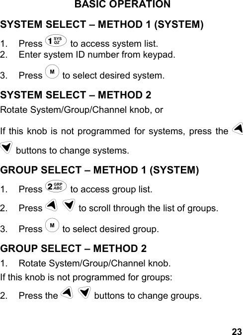 23BASIC OPERATIONSYSTEM SELECT – METHOD 1 (SYSTEM)1. Press 1 to access system list.2.  Enter system ID number from keypad.3. Press m to select desired system.SYSTEM SELECT – METHOD 2Rotate System/Group/Channel knob, orIf this knob is not programmed for systems, press the ud buttons to change systems.GROUP SELECT – METHOD 1 (SYSTEM)1. Press 2 to access group list.2. Press u d to scroll through the list of groups.3. Press m to select desired group.GROUP SELECT – METHOD 21.  Rotate System/Group/Channel knob.If this knob is not programmed for groups:2. Press the u d buttons to change groups.