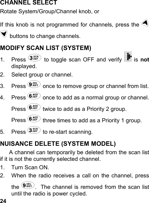 24CHANNEL SELECTRotate System/Group/Channel knob, orIf this knob is not programmed for channels, press the ud buttons to change channels.MODIFY SCAN LIST (SYSTEM)1. Press 3 to toggle scan OFF and verify   is notdisplayed.2.  Select group or channel.3. Press 9 once to remove group or channel from list.4. Press 6 once to add as a normal group or channel.Press 6 twice to add as a Priority 2 group.Press 6 three times to add as a Priority 1 group.5. Press 3 to re-start scanning.NUISANCE DELETE (SYSTEM MODEL)A channel can temporarily be deleted from the scan listif it is not the currently selected channel.1.  Turn Scan ON.2.  When the radio receives a call on the channel, pressthe 9.  The channel is removed from the scan listuntil the radio is power cycled.