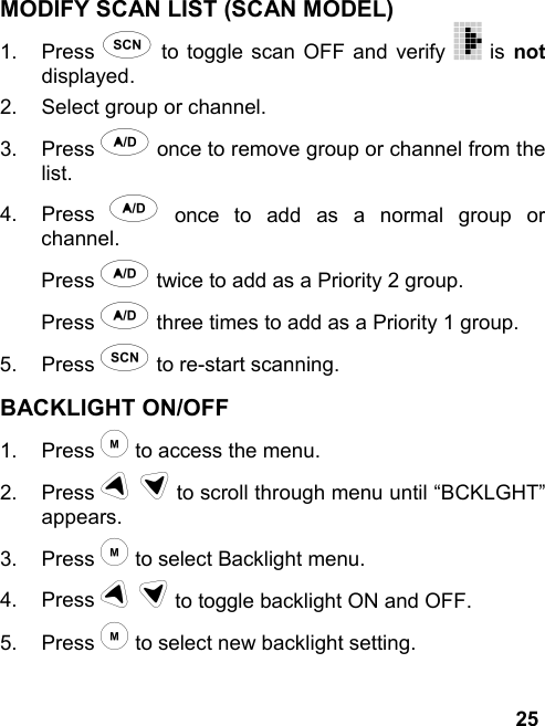 25MODIFY SCAN LIST (SCAN MODEL)1. Press s to toggle scan OFF and verify   is notdisplayed.2.  Select group or channel.3. Press a once to remove group or channel from thelist.4. Press a once to add as a normal group orchannel.Press a twice to add as a Priority 2 group.Press a three times to add as a Priority 1 group.5. Press s to re-start scanning.BACKLIGHT ON/OFF1. Press m to access the menu.2. Press u d to scroll through menu until “BCKLGHT”appears.3. Press m to select Backlight menu.4. Press u d to toggle backlight ON and OFF.5. Press m to select new backlight setting.